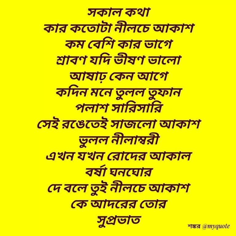 Quote by Shankar Nath Upadhaya - সকাল কথা 
কার কতোটা নীলচে আকাশ 
কম বেশি কার ভাগে 
শ্রাবণ যদি ভীষণ ভালো 
আষাঢ় কেন আগে 
কদিন মনে তুলল তুফান 
পলাশ সারিসারি 
সেই রঙেতেই সাজলো আকাশ 
ভুলল নীলাম্বরী 
এখন যখন রোদের আকাল 
বর্ষা ঘনঘোর 
দে বলে তুই নীলচে আকাশ 
কে আদরের তোর 
সুপ্রভাত  - Made using Quotes Creator App, Post Maker App