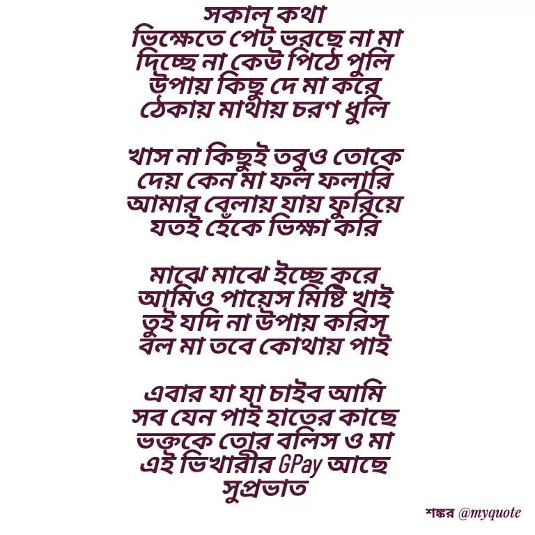 Quote by Shankar Nath Upadhaya - সকাল কথা 
ভিক্ষেতে পেট ভরছে না মা
দিচ্ছে না কেউ পিঠে পুলি 
উপায় কিছু দে মা করে 
ঠেকায় মাথায় চরণ ধুলি 

খাস না কিছুই তবুও তোকে 
দেয় কেন মা ফল ফলারি 
আমার বেলায় যায় ফুরিয়ে 
যতই হেঁকে ভিক্ষা করি 

মাঝে মাঝে ইচ্ছে করে 
আমিও পায়েস মিষ্টি খাই 
তুই যদি না উপায় করিস 
বল মা তবে কোথায় পাই 

এবার যা যা চাইব আমি 
সব যেন পাই হাতের কাছে 
ভক্তকে তোর বলিস ও মা 
এই ভিখারীর GPay আছে 
সুপ্রভাত  - Made using Quotes Creator App, Post Maker App