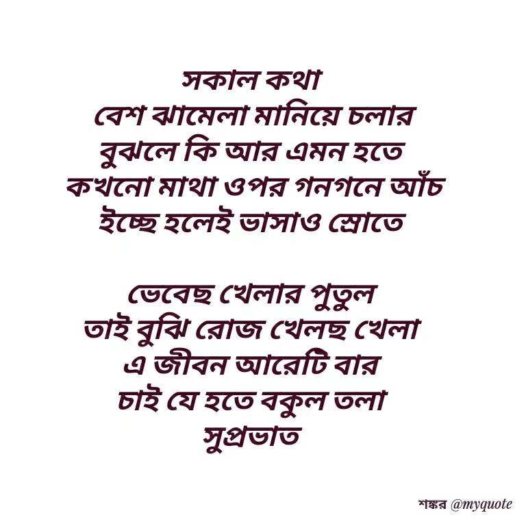 Quote by Shankar Nath Upadhaya - সকাল কথা 
বেশ ঝামেলা মানিয়ে চলার
বুঝলে কি আর এমন হতে 
কখনো মাথা ওপর গনগনে আঁচ
ইচ্ছে হলেই ভাসাও স্রোতে 

ভেবেছ খেলার পুতুল 
তাই বুঝি রোজ খেলছ খেলা 
এ জীবন আরেটি বার 
চাই যে হতে বকুল তলা 
সুপ্রভাত 
 - Made using Quotes Creator App, Post Maker App