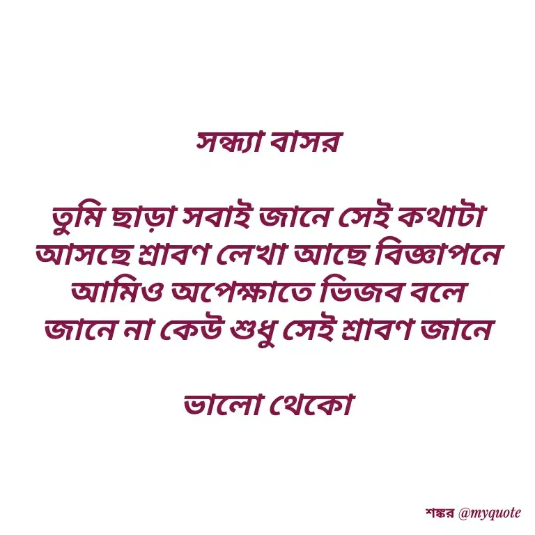 Quote by Shankar Nath Upadhaya - সন্ধ্যা বাসর 

তুমি ছাড়া সবাই জানে সেই কথাটা 
আসছে শ্রাবণ লেখা আছে বিজ্ঞাপনে 
আমিও অপেক্ষাতে ভিজব বলে 
জানে না কেউ শুধু সেই শ্রাবণ জানে 

ভালো থেকো  - Made using Quotes Creator App, Post Maker App