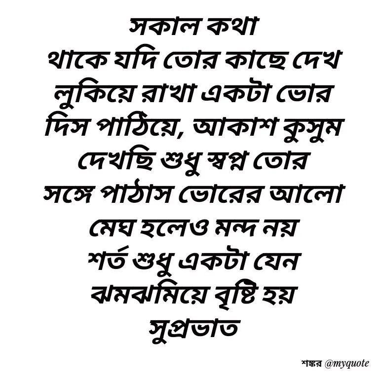 Quote by Shankar Nath Upadhaya - সকাল কথা 
থাকে যদি তোর কাছে দেখ 
লুকিয়ে রাখা একটা ভোর 
দিস পাঠিয়ে, আকাশ কুসুম 
দেখছি শুধু স্বপ্ন তোর 
সঙ্গে পাঠাস ভোরের আলো 
মেঘ হলেও মন্দ নয় 
শর্ত শুধু একটা যেন 
ঝমঝমিয়ে বৃষ্টি হয় 
সুপ্রভাত  - Made using Quotes Creator App, Post Maker App