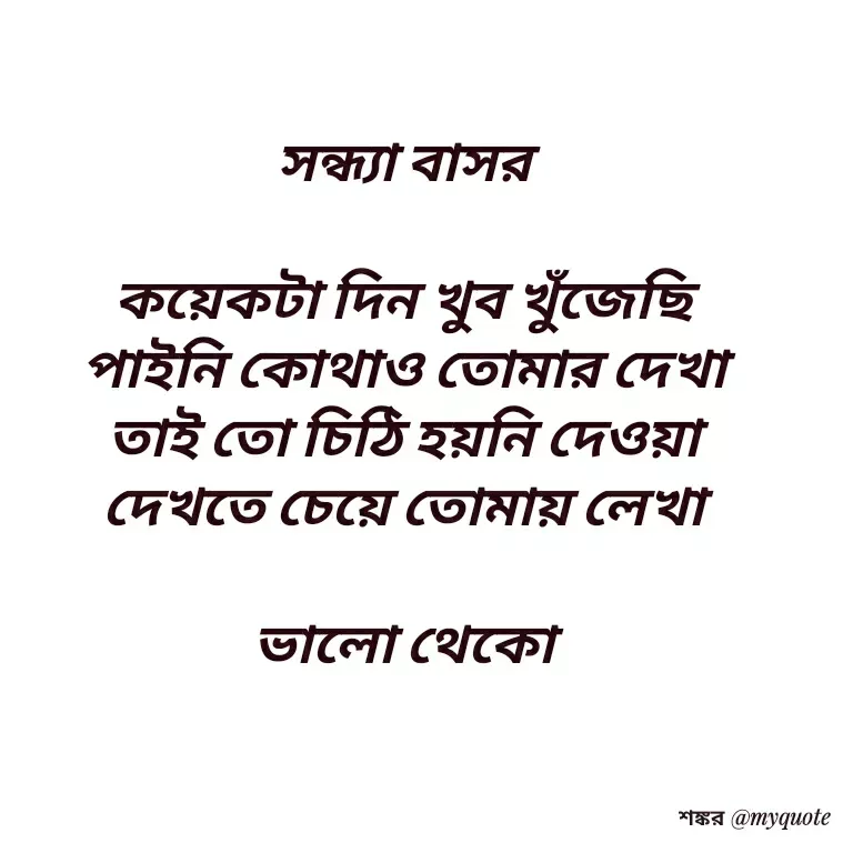 Quote by Shankar Nath Upadhaya - সন্ধ্যা বাসর 

কয়েকটা দিন খুব খুঁজেছি 
পাইনি কোথাও তোমার দেখা 
তাই তো চিঠি হয়নি দেওয়া 
দেখতে চেয়ে তোমায় লেখা 

ভালো থেকো  - Made using Quotes Creator App, Post Maker App