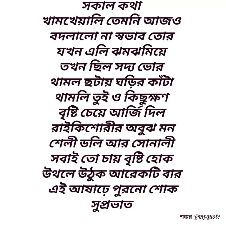 Quote by Shankar Nath Upadhaya - সকাল কথা 
খামখেয়ালি তেমনি আজও 
বদলালো না স্বভাব তোর 
যখন এলি ঝমঝমিয়ে 
তখন ছিল সদ্য ভোর 
থামল ছটায় ঘড়ির কাঁটা 
থামলি তুই ও কিছুক্ষণ 
বৃষ্টি চেয়ে আর্জি দিল 
রাইকিশোরীর অবুঝ মন
শেলী ডলি আর সোনালী 
সবাই তো চায় বৃষ্টি হোক 
উথলে উঠুক আরেকটি বার 
এই আষাঢ়ে পুরনো শোক
সুপ্রভাত  - Made using Quotes Creator App, Post Maker App