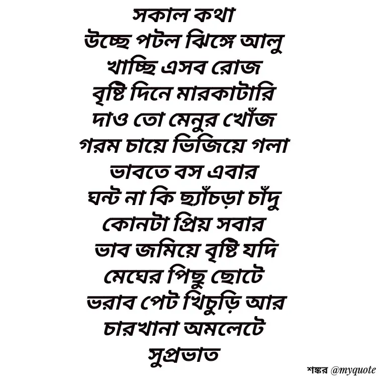 Quote by Shankar Nath Upadhaya - সকাল কথা 
উচ্ছে পটল ঝিঙ্গে আলু 
খাচ্ছি এসব রোজ 
বৃষ্টি দিনে মারকাটারি 
দাও তো মেনুর খোঁজ 
গরম চায়ে ভিজিয়ে গলা 
ভাবতে বস এবার 
ঘন্ট না কি ছ্যাঁচড়া চাঁদু 
কোনটা প্রিয় সবার 
ভাব জমিয়ে বৃষ্টি যদি
মেঘের পিছু ছোটে 
ভরাব পেট খিচুড়ি আর
চারখানা অমলেটে 
সুপ্রভাত  - Made using Quotes Creator App, Post Maker App