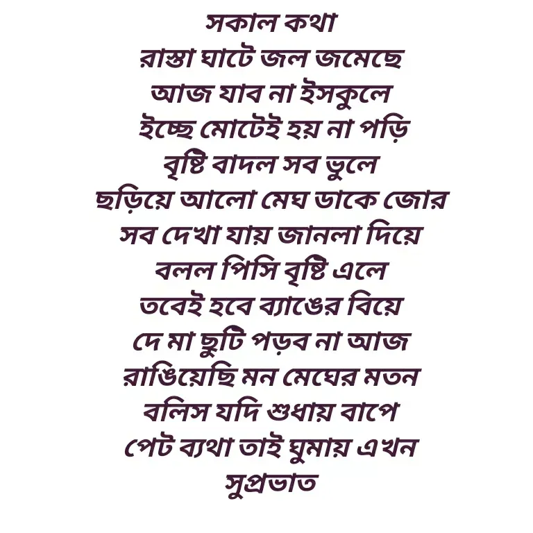 Quote by Shankar Nath Upadhaya - সকাল কথা 
রাস্তা ঘাটে জল জমেছে 
আজ যাব না ইসকুলে 
ইচ্ছে মোটেই হয় না পড়ি
বৃষ্টি বাদল সব ভুলে 
ছড়িয়ে আলো মেঘ ডাকে জোর 
সব দেখা যায় জানলা দিয়ে 
বলল পিসি বৃষ্টি এলে 
তবেই হবে ব্যাঙের বিয়ে 
দে মা ছুটি পড়ব না আজ 
রাঙিয়েছি মন মেঘের মতন 
বলিস যদি শুধায় বাপে 
পেট ব্যথা তাই ঘুমায় এখন 
সুপ্রভাত  - Made using Quotes Creator App, Post Maker App