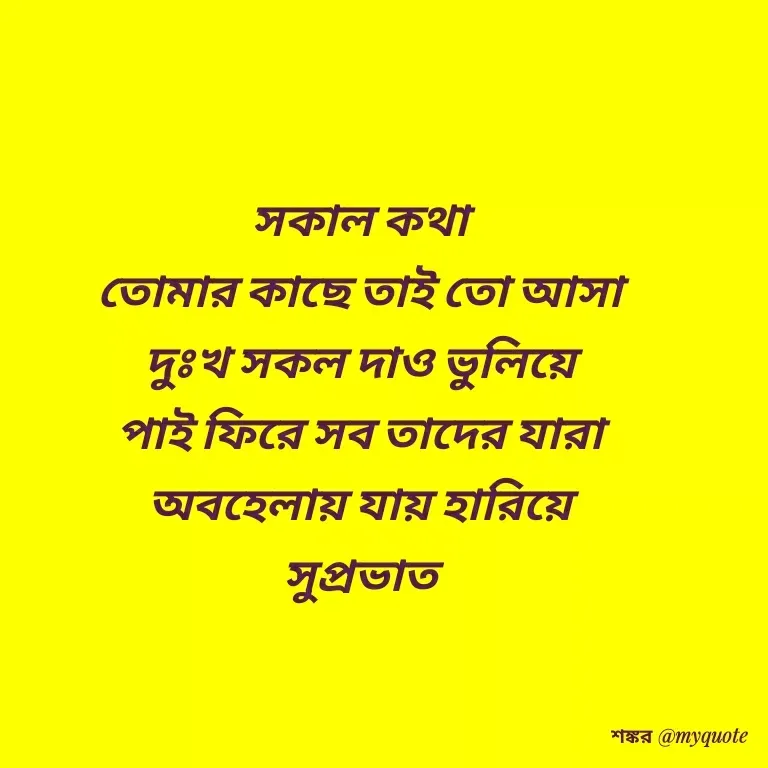 Quote by Shankar Nath Upadhaya - সকাল কথা 
তোমার কাছে তাই তো আসা 
দুঃখ সকল দাও ভুলিয়ে 
পাই ফিরে সব তাদের যারা 
অবহেলায় যায় হারিয়ে 
সুপ্রভাত  - Made using Quotes Creator App, Post Maker App
