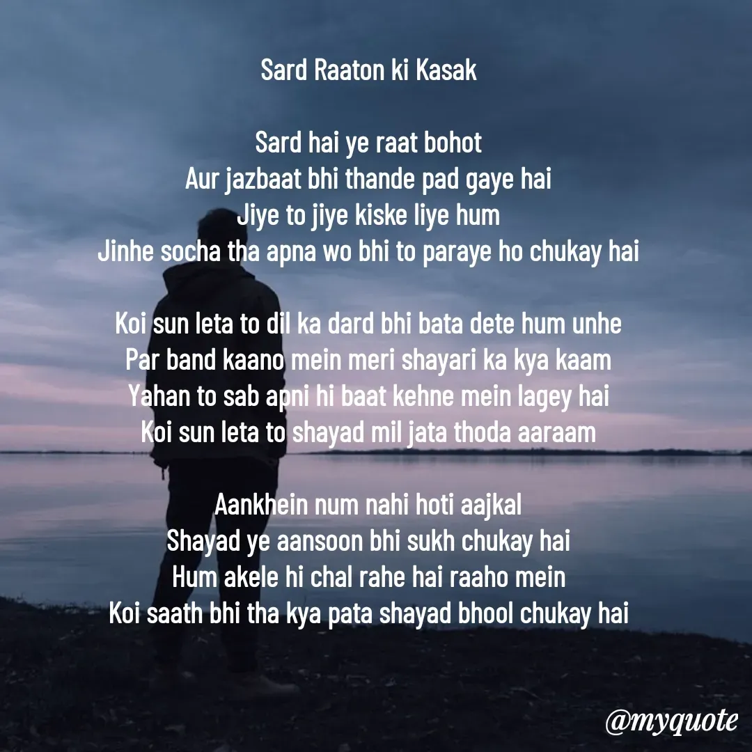 Quote by Arindam Chakraborty - Sard Raaton ki Kasak

Sard hai ye raat bohot
Aur jazbaat bhi thande pad gaye hai
Jiye to jiye kiske liye hum
Jinhe socha tha apna wo bhi to paraye ho chukay hai

Koi sun leta to dil ka dard bhi bata dete hum unhe
Par band kaano mein meri shayari ka kya kaam
Yahan to sab apni hi baat kehne mein lagey hai
Koi sun leta to shayad mil jata thoda aaraam

Aankhein num nahi hoti aajkal
Shayad ye aansoon bhi sukh chukay hai
Hum akele hi chal rahe hai raaho mein
Koi saath bhi tha kya pata shayad bhool chukay hai





Banda_1987 - Made using Quotes Creator App, Post Maker App