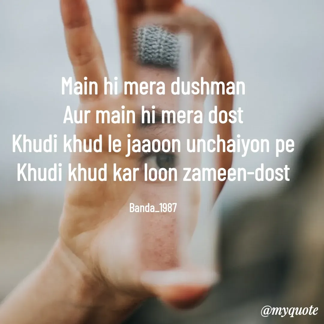 Quote by Arindam Chakraborty - Main hi mera dushman
Aur main hi mera dost
Khudi khud le jaaoon unchaiyon pe
Khudi khud kar loon zameen-dost

Banda_1987 - Made using Quotes Creator App, Post Maker App