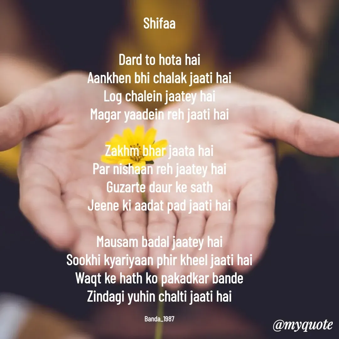 Quote by Arindam Chakraborty - Shifaa

Dard to hota hai
Aankhen bhi chalak jaati hai
Log chalein jaatey hai
Magar yaadein reh jaati hai

Zakhm bhar jaata hai
Par nishaan reh jaatey hai
Guzarte daur ke sath
Jeene ki aadat pad jaati hai

Mausam badal jaatey hai
Sookhi kyariyaan phir kheel jaati hai
Waqt ke hath ko pakadkar bande
Zindagi yuhin chalti jaati hai

Banda_1987 - Made using Quotes Creator App, Post Maker App