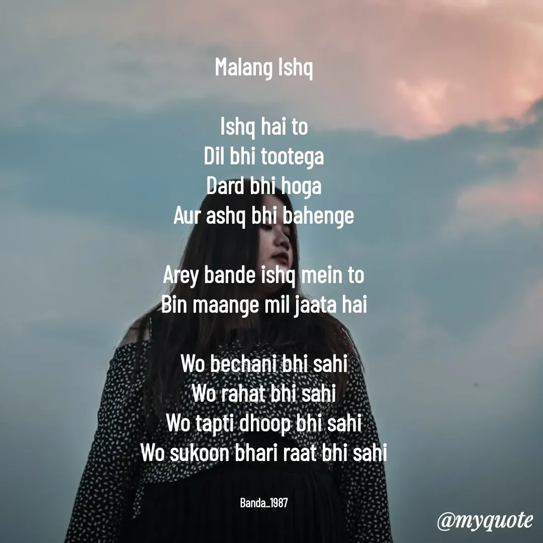Quote by Arindam Chakraborty - Malang Ishq

Ishq hai to
Dil bhi tootega
Dard bhi hoga
Aur ashq bhi bahenge

Arey bande ishq mein to
Bin maange mil jaata hai

Wo bechani bhi sahi
Wo rahat bhi sahi
Wo tapti dhoop bhi sahi
Wo sukoon bhari raat bhi sahi


Banda_1987 - Made using Quotes Creator App, Post Maker App