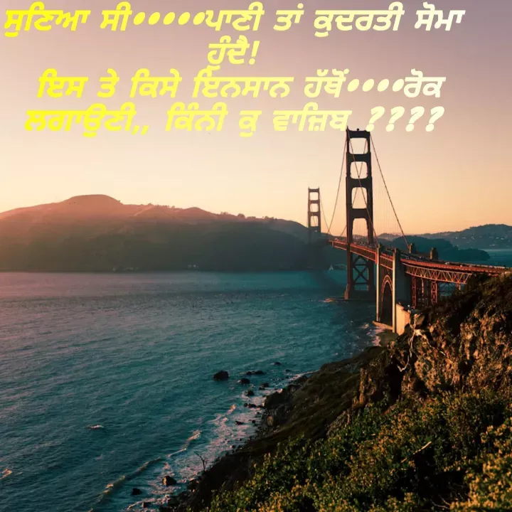 Quote by Kawaljit Kaur - ਸੁਣਿਆ ਸੀ•••••ਪਾਣੀ ਤਾਂ ਕੁਦਰਤੀ ਸੋਮਾ ਹੁੰਦੈ!
 ਇਸ ਤੇ ਕਿਸੇ ਇਨਸਾਨ ਹੱਥੋਂ••••ਰੋਕ ਲਗਾਉਣੀ,, ਕਿੰਨੀ ਕੁ ਵਾਜ਼ਿਬ ???? - Made using Quotes Creator App, Post Maker App