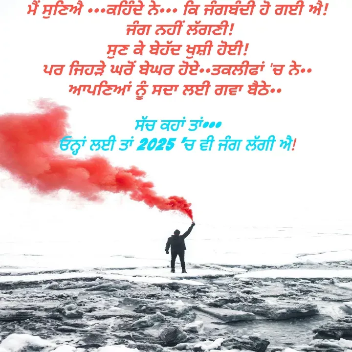 Quote by Kawaljit Kaur - ਮੈਂ ਸੁਣਿਐ •••ਕਹਿੰਦੇ ਨੇ••• ਕਿ ਜੰਗਬੰਦੀ ਹੋ ਗਈ ਐ!
 ਜੰਗ ਨਹੀਂ ਲੱਗਣੀ!
ਸੁਣ ਕੇ ਬੇਹੱਦ ਖੁਸ਼ੀ ਹੋਈ!
ਪਰ ਜਿਹੜੇ ਘਰੋਂ ਬੇਘਰ ਹੋਏ••ਤਕਲੀਫਾਂ 'ਚ ਨੇ•• ਆਪਣਿਆਂ ਨੂੰ ਸਦਾ ਲਈ ਗਵਾ ਬੈਠੇ•• 

ਸੱਚ ਕਹਾਂ ਤਾਂ•••
ਓਨ੍ਹਾਂ ਲਈ ਤਾਂ 2025 'ਚ ਵੀ ਜੰਗ ਲੱਗੀ ਐ! - Made using Quotes Creator App, Post Maker App