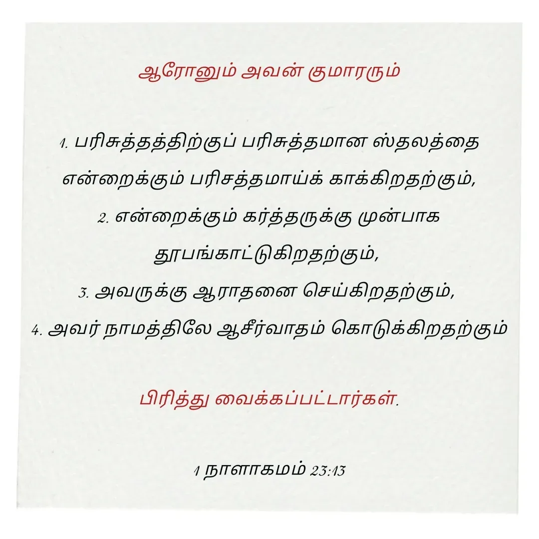 Quote by Annie A -  ஆரோனும் அவன் குமாரரும் 

1. பரிசுத்தத்திற்குப் பரிசுத்தமான ஸ்தலத்தை என்றைக்கும் பரிசத்தமாய்க் காக்கிறதற்கும்,
2. என்றைக்கும் கர்த்தருக்கு முன்பாக தூபங்காட்டுகிறதற்கும், 
3. அவருக்கு ஆராதனை செய்கிறதற்கும், 
4. அவர் நாமத்திலே ஆசீர்வாதம் கொடுக்கிறதற்கும்

 பிரித்து வைக்கப்பட்டார்கள். 

1 நாளாகமம் 23:13

 - Made using Quotes Creator App, Post Maker App