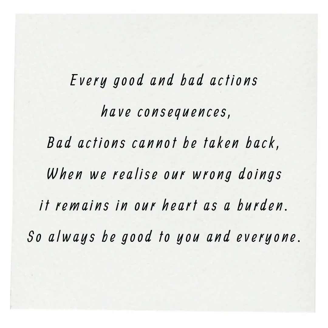 Quote by Annie A - Every good and bad actions
 have consequences,
Bad actions cannot be taken back,
When we realise our wrong doings
it remains in our heart as a burden.
So always be good to you and everyone. - Made using Quotes Creator App, Post Maker App