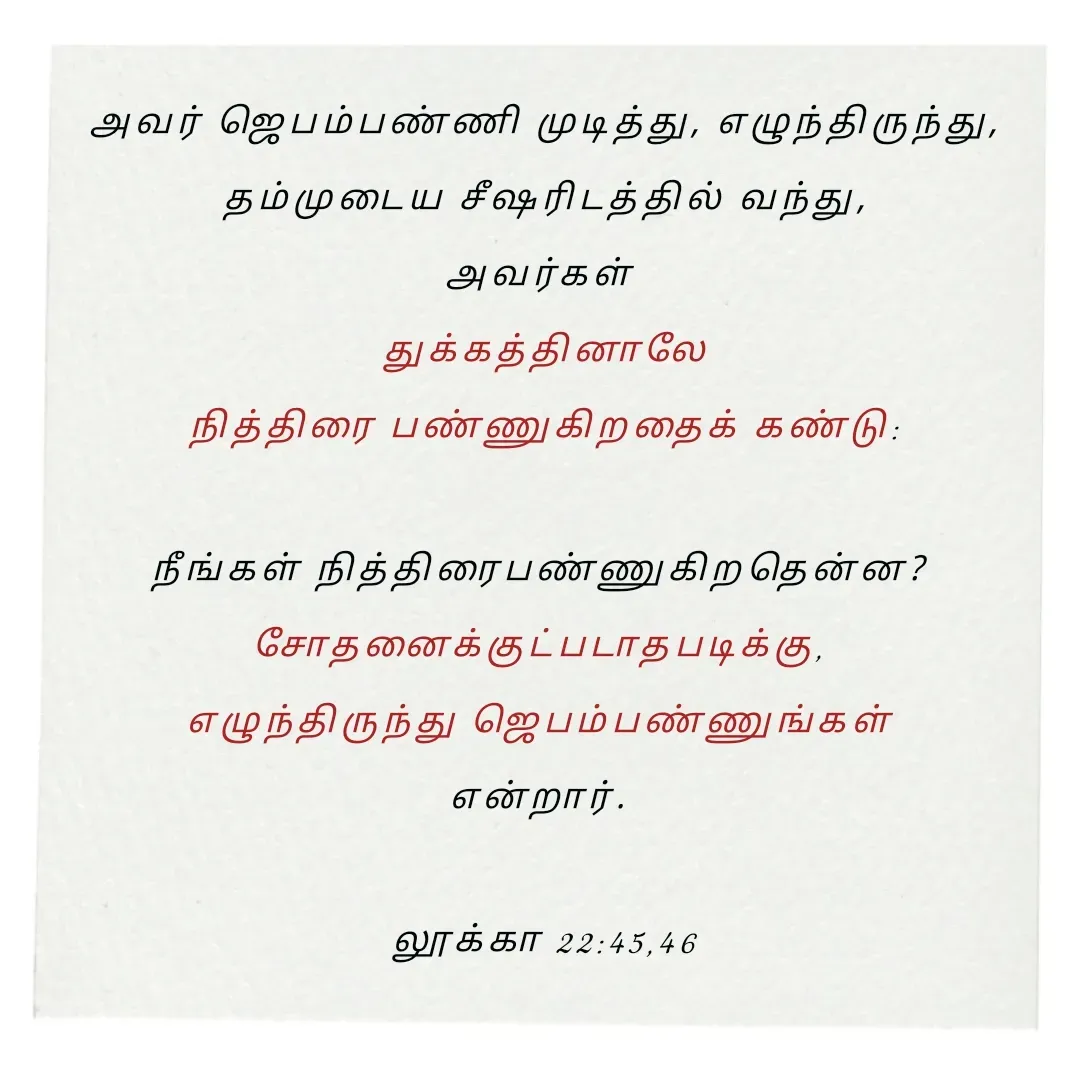 Quote by Annie A - அவர் ஜெபம்பண்ணி முடித்து, எழுந்திருந்து,
 தம்முடைய சீஷரிடத்தில் வந்து, 
அவர்கள் 
துக்கத்தினாலே
 நித்திரை பண்ணுகிறதைக் கண்டு: 

நீங்கள் நித்திரைபண்ணுகிறதென்ன? 
சோதனைக்குட்படாதபடிக்கு, 
எழுந்திருந்து ஜெபம்பண்ணுங்கள் 
என்றார். 

லூக்கா 22:45,46

 - Made using Quotes Creator App, Post Maker App