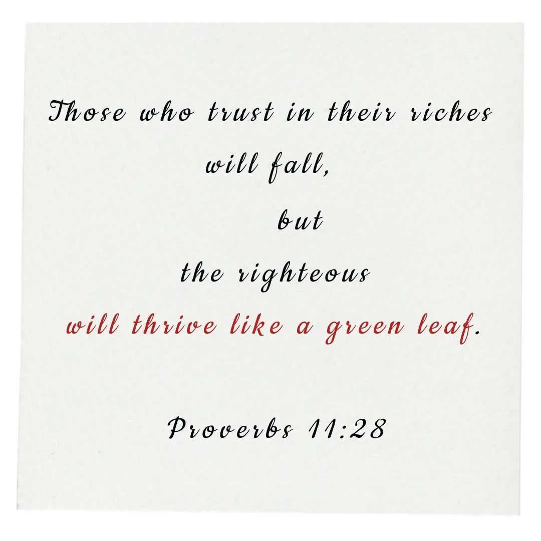 Quote by Annie A - 
Those who trust in their riches 
will fall, 
    but
 the righteous 
will thrive like a green leaf.

Proverbs 11:28 - Made using Quotes Creator App, Post Maker App