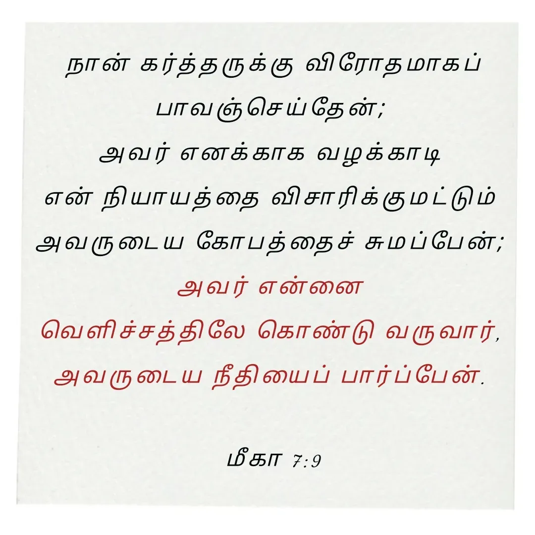 Quote by Annie A - நான் கர்த்தருக்கு விரோதமாகப் பாவஞ்செய்தேன்; 
அவர் எனக்காக வழக்காடி 
என் நியாயத்தை விசாரிக்குமட்டும் 
அவருடைய கோபத்தைச் சுமப்பேன்; 
அவர் என்னை 
வெளிச்சத்திலே கொண்டு வருவார், 
அவருடைய நீதியைப் பார்ப்பேன். 

மீகா 7:9

 - Made using Quotes Creator App, Post Maker App