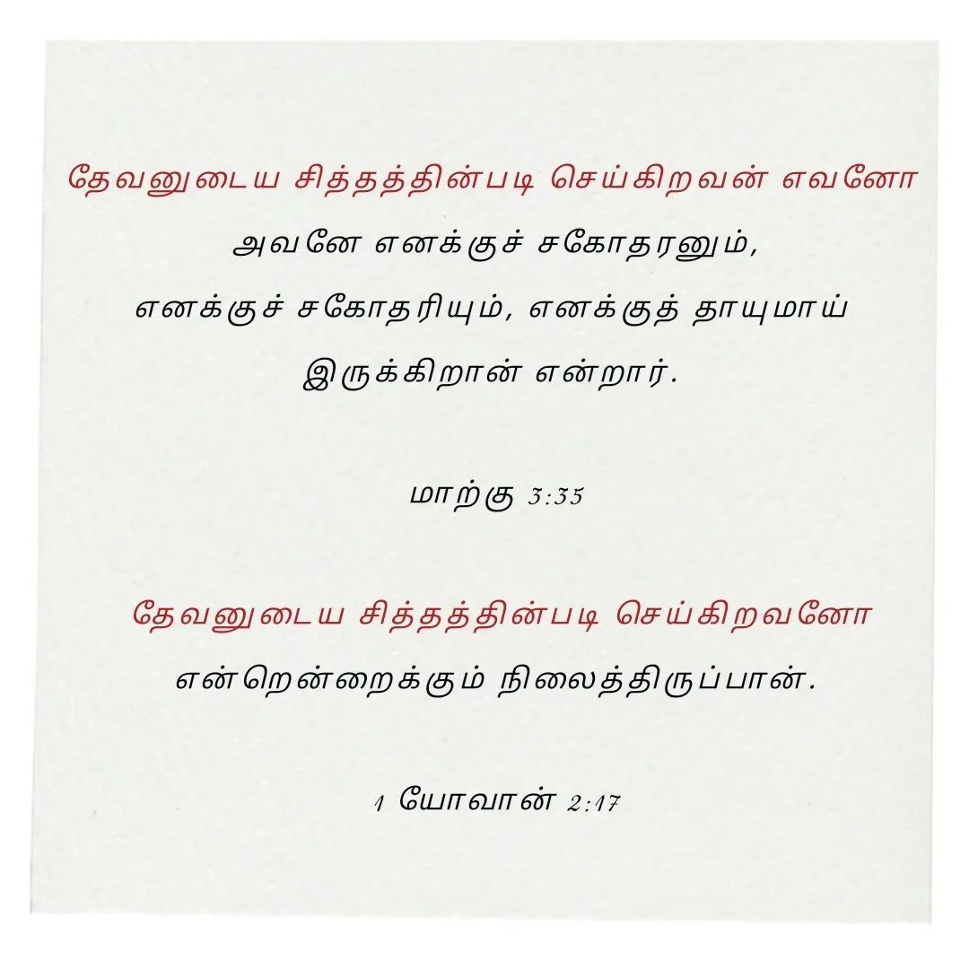 Quote by Annie A - தேவனுடைய சித்தத்தின்படி செய்கிறவன் எவனோ 
அவனே எனக்குச் சகோதரனும்,
எனக்குச் சகோதரியும், எனக்குத் தாயுமாய் 
இருக்கிறான் என்றார். 

மாற்கு 3:35

 தேவனுடைய சித்தத்தின்படி செய்கிறவனோ
 என்றென்றைக்கும் நிலைத்திருப்பான். 

1 யோவான் 2:17

 - Made using Quotes Creator App, Post Maker App