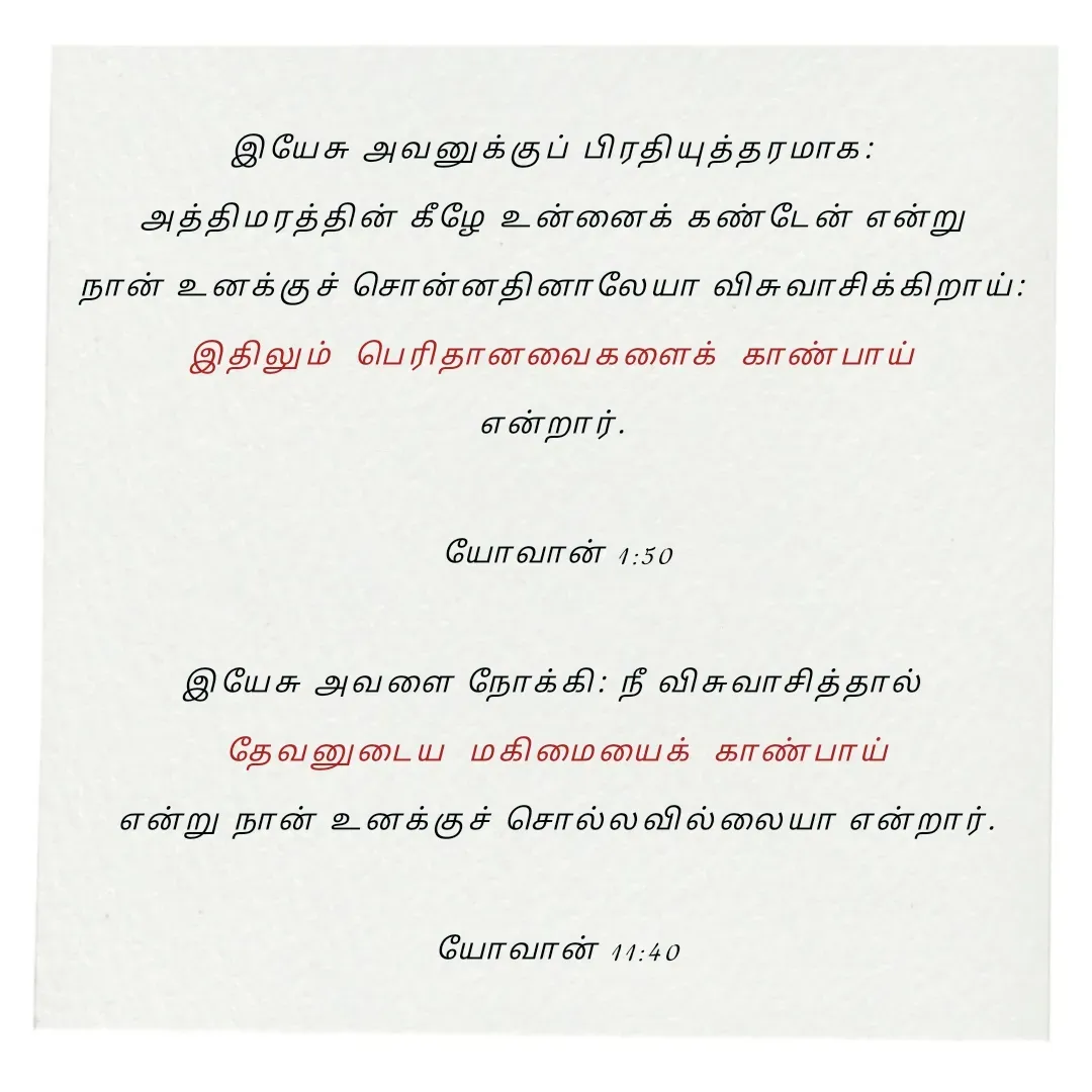 Quote by Annie A - இயேசு அவனுக்குப் பிரதியுத்தரமாக: 
அத்திமரத்தின் கீழே உன்னைக் கண்டேன் என்று 
நான் உனக்குச் சொன்னதினாலேயா விசுவாசிக்கிறாய்: 
இதிலும்  பெரிதானவைகளைக்  காண்பாய் 
என்றார். 

யோவான் 1:50

இயேசு அவளை நோக்கி: நீ விசுவாசித்தால் 
தேவனுடைய  மகிமையைக்  காண்பாய்
 என்று நான் உனக்குச் சொல்லவில்லையா என்றார். 

யோவான் 11:40

 - Made using Quotes Creator App, Post Maker App