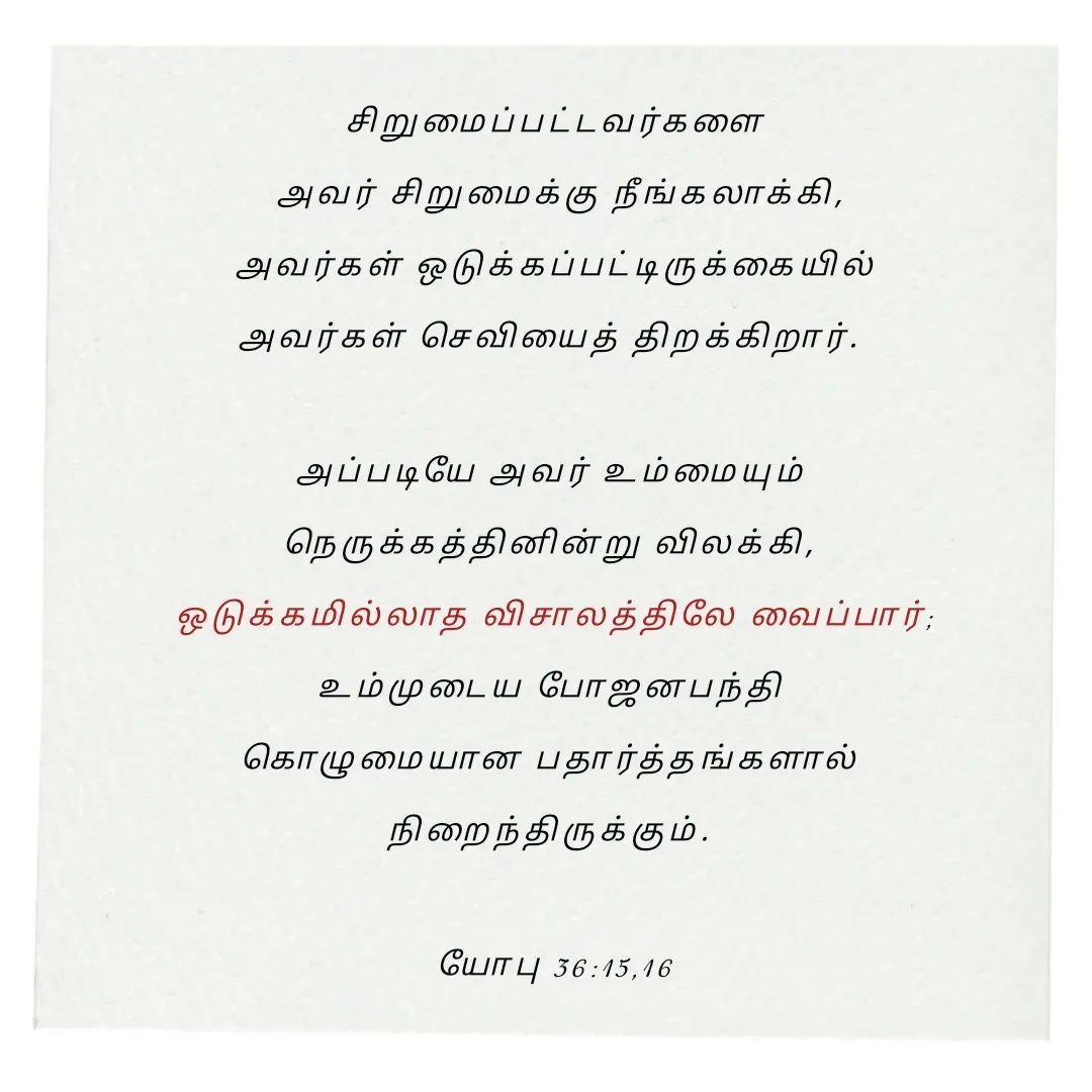 Quote by Annie A - சிறுமைப்பட்டவர்களை
 அவர் சிறுமைக்கு நீங்கலாக்கி,
 அவர்கள் ஒடுக்கப்பட்டிருக்கையில் 
அவர்கள் செவியைத் திறக்கிறார். 

அப்படியே அவர் உம்மையும் 
நெருக்கத்தினின்று விலக்கி, 
ஒடுக்கமில்லாத விசாலத்திலே வைப்பார்;
உம்முடைய போஜனபந்தி 
கொழுமையான பதார்த்தங்களால் 
நிறைந்திருக்கும். 

யோபு 36:15,16

 - Made using Quotes Creator App, Post Maker App