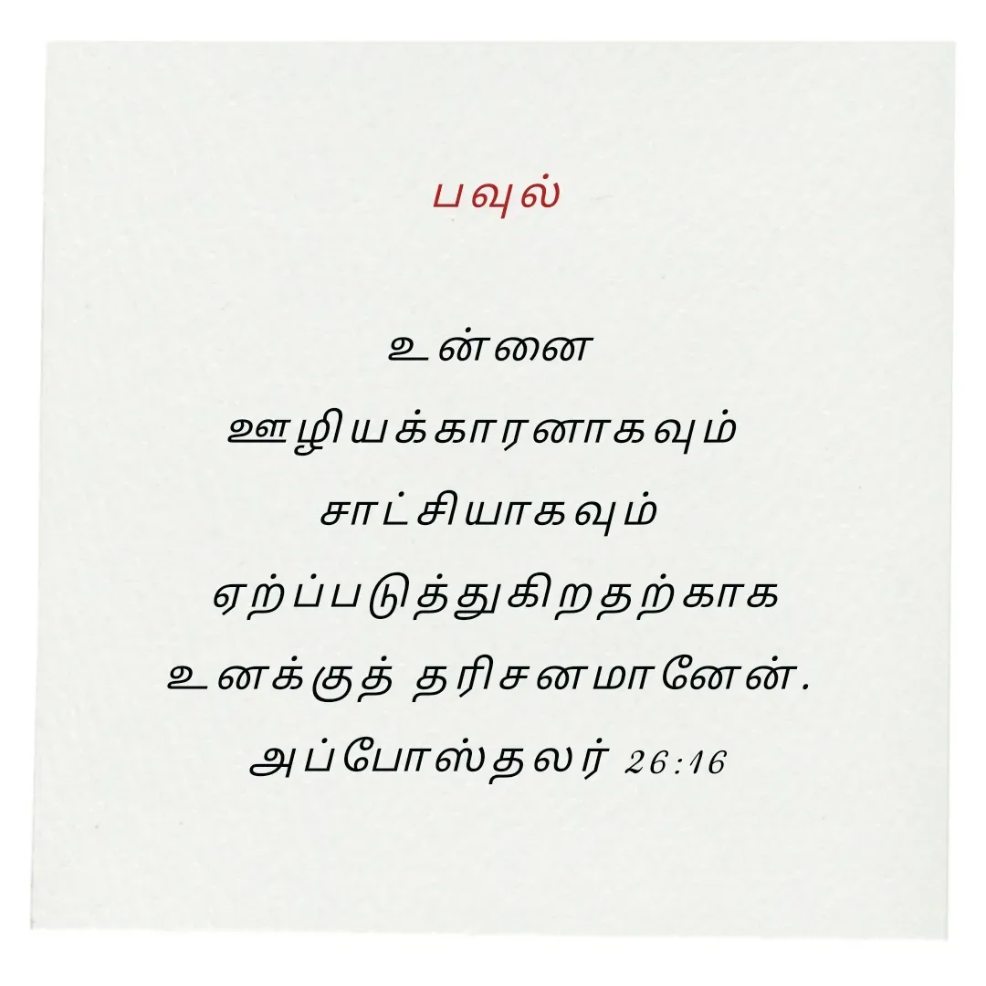 Quote by Annie A -  பவுல்

 உன்னை 
ஊழியக்காரனாகவும் 
சாட்சியாகவும்
 ஏற்ப்படுத்துகிறதற்காக
 உனக்குத் தரிசனமானேன். 
அப்போஸ்தலர் 26:16

 - Made using Quotes Creator App, Post Maker App