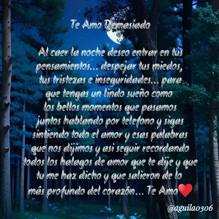 Quote by Marce... Aguila0306 - Te Amo Demasiado

Al caer la noche deseo entrar en tus
pensamientos... despejar tus miedos, 
tus tristezas e inseguridades... para
que tengas un lindo sueño como 
los bellos momentos que pasamos
juntos hablando por telefono y sigas
sintiendo todo el amor y esas palabras
que nos dijimos y asi seguir recordando
todos los halagos de amor que te dije y que
tu me haz dicho y que salieron de lo 
más profundo del corazón... Te Amo♥️ - Made using Quotes Creator App, Post Maker App