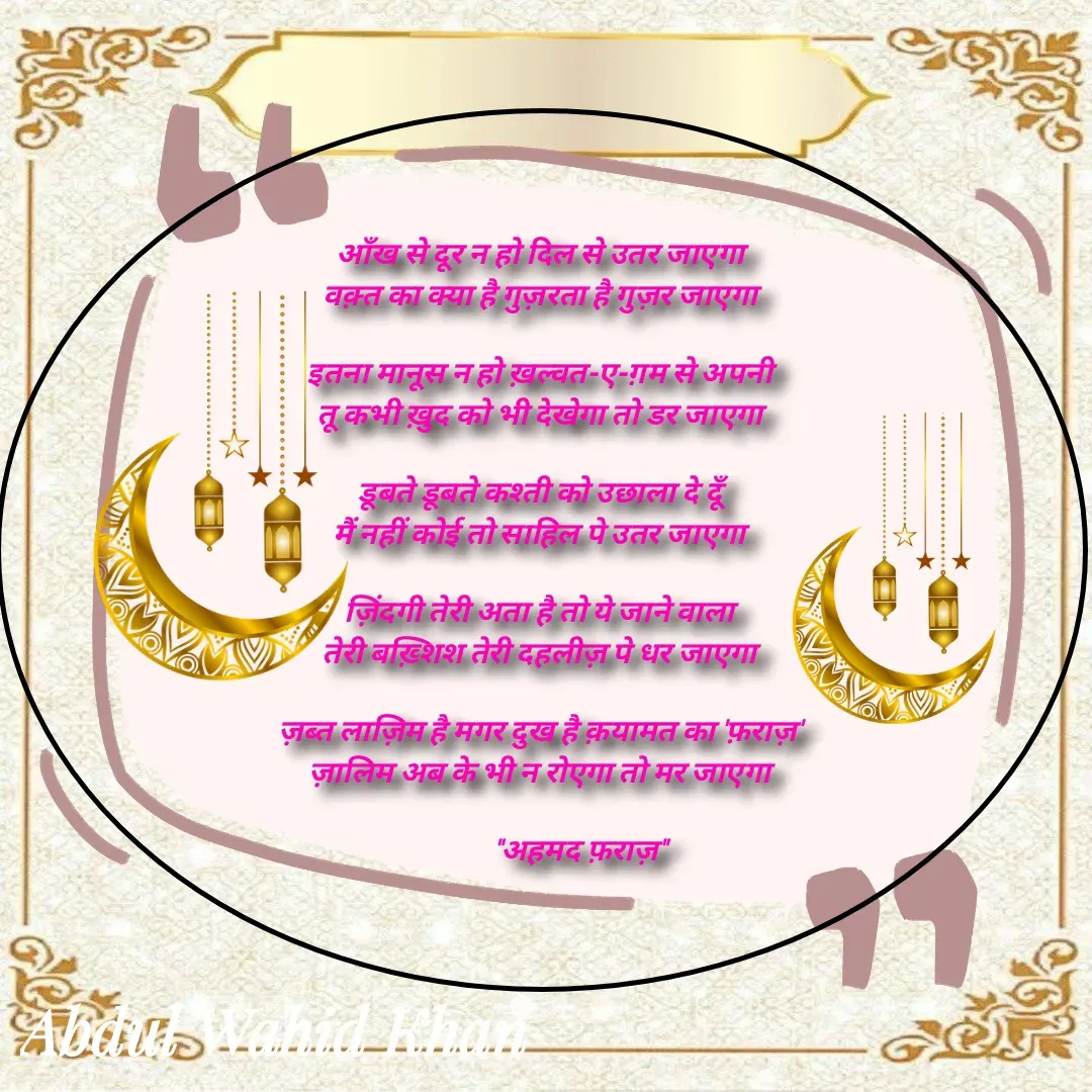 Quote by Allah da bandah - आँख से दूर न हो दिल से उतर जाएगा 
वक़्त का क्या है गुज़रता है गुज़र जाएगा 

इतना मानूस न हो ख़ल्वत-ए-ग़म से अपनी 
तू कभी ख़ुद को भी देखेगा तो डर जाएगा 

डूबते डूबते कश्ती को उछाला दे दूँ 
मैं नहीं कोई तो साहिल पे उतर जाएगा 

ज़िंदगी तेरी अता है तो ये जाने वाला 
तेरी बख़्शिश तेरी दहलीज़ पे धर जाएगा 

ज़ब्त लाज़िम है मगर दुख है क़यामत का 'फ़राज़' 
ज़ालिम अब के भी न रोएगा तो मर जाएगा 

            "अहमद फ़राज़" - Made using Quotes Creator App, Post Maker App