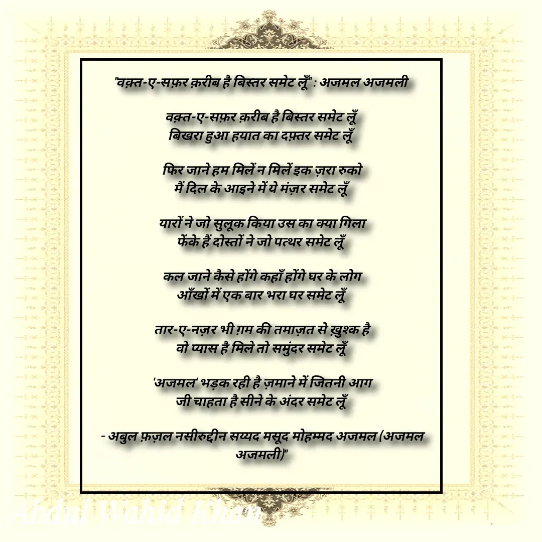 Quote by Allah da bandah - "वक़्त-ए-सफ़र क़रीब है बिस्तर समेट लूँ" : अजमल अजमली 

वक़्त-ए-सफ़र क़रीब है बिस्तर समेट लूँ
बिखरा हुआ हयात का दफ़्तर समेट लूँ

फिर जाने हम मिलें न मिलें इक ज़रा रुको
मैं दिल के आइने में ये मंज़र समेट लूँ

यारों ने जो सुलूक किया उस का क्या गिला
फेंके हैं दोस्तों ने जो पत्थर समेट लूँ

कल जाने कैसे होंगे कहाँ होंगे घर के लोग
आँखों में एक बार भरा घर समेट लूँ

तार-ए-नज़र भी ग़म की तमाज़त से ख़ुश्क है
वो प्यास है मिले तो समुंदर समेट लूँ

'अजमल' भड़क रही है ज़माने में जितनी आग
जी चाहता है सीने के अंदर समेट लूँ

- अबुल फ़ज़ल नसीरुद्दीन सय्यद मसूद मोहम्मद अजमल (अजमल अजमली)" 
 - Made using Quotes Creator App, Post Maker App