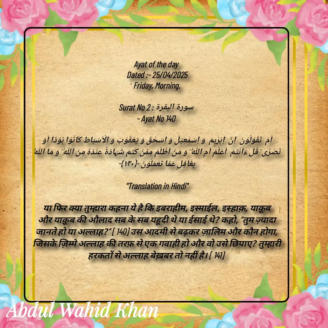 Quote by Allah da bandah - 
Ayat of the day 
Dated :- 25/04/2025
Friday, Morning.

Surat No 2 : سورة البقرة 
- Ayat No 140 

اَمۡ  تَقُوۡلُوۡنَ  اِنَّ  اِبۡرٰہٖمَ  وَ اِسۡمٰعِیۡلَ وَ اِسۡحٰقَ وَ یَعۡقُوۡبَ وَ الۡاَسۡبَاطَ کَانُوۡا ہُوۡدًا اَوۡ نَصٰرٰی ؕ قُلۡ ءَاَنۡتُمۡ  اَعۡلَمُ اَمِ اللّٰہُ ؕ وَ مَنۡ اَظۡلَمُ مِمَّنۡ کَتَمَ شَہَادَۃً عِنۡدَہٗ مِنَ اللّٰہِ ؕ وَ مَا اللّٰہُ بِغَافِلٍ عَمَّا تَعۡمَلُوۡنَ ﴿۱۴۰﴾

"Translation in Hindi"

या फिर क्या तुम्हारा कहना ये है कि इबराहीम, इस्माईल, इस्हाक़, याक़ूब और याक़ूब की औलाद सब के सब यहूदी थे या ईसाई थे? कहो, “तुम ज़्यादा जानते हो या अल्लाह?” [ 140] उस आदमी से बढ़कर ज़ालिम और कौन होगा, जिसके ज़िम्मे अल्लाह की तरफ़ से एक गवाही हो और वो उसे छिपाए? तुम्हारी हरकतों से अल्लाह बेख़बर तो नहीं है। [ 141] 

 - Made using Quotes Creator App, Post Maker App