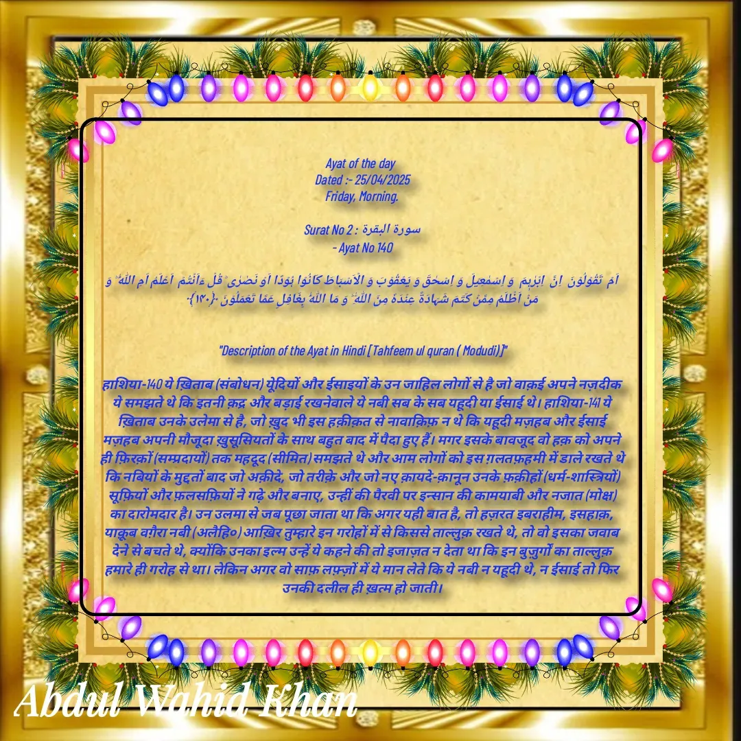 Quote by Allah da bandah - 
Ayat of the day 
Dated :- 25/04/2025
Friday, Morning.

Surat No 2 : سورة البقرة
 - Ayat No 140 

اَمۡ  تَقُوۡلُوۡنَ  اِنَّ  اِبۡرٰہٖمَ  وَ اِسۡمٰعِیۡلَ وَ اِسۡحٰقَ وَ یَعۡقُوۡبَ وَ الۡاَسۡبَاطَ کَانُوۡا ہُوۡدًا اَوۡ نَصٰرٰی ؕ قُلۡ ءَاَنۡتُمۡ  اَعۡلَمُ اَمِ اللّٰہُ ؕ وَ مَنۡ اَظۡلَمُ مِمَّنۡ کَتَمَ شَہَادَۃً عِنۡدَہٗ مِنَ اللّٰہِ ؕ وَ مَا اللّٰہُ بِغَافِلٍ عَمَّا تَعۡمَلُوۡنَ ﴿۱۴۰﴾


"Description of the Ayat in Hindi [Tahfeem ul quran ( Modudi)]"

हाशिया-140 ये ख़िताब (संबोधन) येूदियों और ईसाइयों के उन जाहिल लोगों से है जो वाक़ई अपने नज़दीक ये समझते थे कि इतनी क़द्र और बड़ाई रखनेवाले ये नबी सब के सब यहूदी या ईसाई थे। हाशिया-141 ये ख़िताब उनके उलेमा से है, जो ख़ुद भी इस हक़ीक़त से नावाक़िफ़ न थे कि यहूदी मज़हब और ईसाई मज़हब अपनी मौजूदा ख़ुसूसियतों के साथ बहुत बाद में पैदा हुए हैं। मगर इसके बावजूद वो हक़ को अपने ही फ़िरक़ों (सम्प्रदायों) तक महदूद (सीमित) समझते थे और आम लोगों को इस ग़लतफ़हमी में डाले रखते थे कि नबियों के मुद्दतों बाद जो अक़ीदे, जो तरीक़े और जो नए क़ायदे-क़ानून उनके फ़क़ीहों (धर्म-शास्त्रियों) सूफ़ियों और फ़लसफ़ियों ने गढ़े और बनाए, उन्हीं की पैरवी पर इन्सान की कामयाबी और नजात (मोक्ष) का दारोमदार है। उन उलमा से जब पूछा जाता था कि अगर यही बात है, तो हज़रत इबराहीम, इसहाक़, याक़ूब वग़ैरा नबी (अलैहि०) आख़िर तुम्हारे इन गरोहों में से किससे ताल्लुक़ रखते थे, तो वो इसका जवाब देने से बचते थे, क्योंकि उनका इल्म उन्हें ये कहने की तो इजाज़त न देता था कि इन बुज़ुर्गों का ताल्लुक़ हमारे ही गरोह से था। लेकिन अगर वो साफ़ लफ़्ज़ों में ये मान लेते कि ये नबी न यहूदी थे, न ईसाई तो फिर उनकी दलील ही ख़त्म हो जाती। - Made using Quotes Creator App, Post Maker App