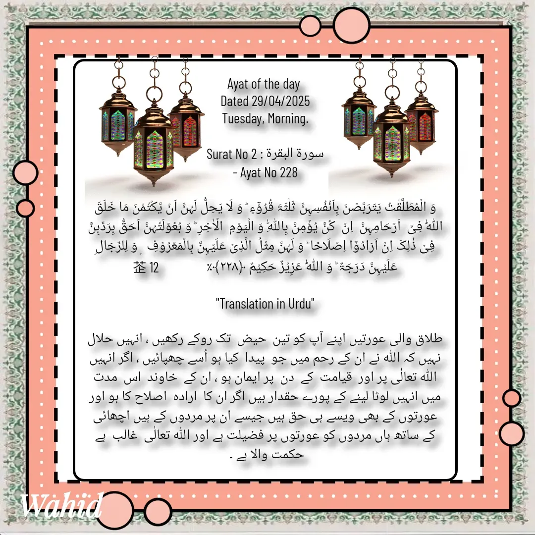 Quote by Allah da bandah - Ayat of the day 
Dated 29/04/2025
Tuesday, Morning.

Surat No 2 : سورة البقرة
 - Ayat No 228 

وَ الۡمُطَلَّقٰتُ یَتَرَبَّصۡنَ بِاَنۡفُسِہِنَّ ثَلٰثَۃَ قُرُوۡٓءٍ ؕ وَ لَا یَحِلُّ لَہُنَّ اَنۡ یَّکۡتُمۡنَ مَا خَلَقَ اللّٰہُ فِیۡۤ  اَرۡحَامِہِنَّ  اِنۡ  کُنَّ یُؤۡمِنَّ بِاللّٰہِ وَ الۡیَوۡمِ  الۡاٰخِرِ ؕ وَ بُعُوۡلَتُہُنَّ اَحَقُّ بِرَدِّہِنَّ فِیۡ ذٰلِکَ اِنۡ اَرَادُوۡۤا اِصۡلَاحًا ؕ وَ لَہُنَّ مِثۡلُ الَّذِیۡ عَلَیۡہِنَّ بِالۡمَعۡرُوۡفِ  ۪ وَ لِلرِّجَالِ عَلَیۡہِنَّ دَرَجَۃٌ ؕ وَ اللّٰہُ عَزِیۡزٌ حَکِیۡمٌ ﴿۲۲۸﴾٪                 12

"Translation in Urdu"

طلاق والی عورتیں اپنے آپ کو تین  حیض  تک روکے رکھیں ، انہیں حلال نہیں کہ اللہ نے ان کے رحم میں جو  پیدا  کیا ہو اُسے چھپائیں ، اگر انہیں اللہ تعالٰی پر اور  قیامت  کے  دن  پر ایمان ہو ، ان کے  خاوند  اس  مدت  میں انہیں لوٹا لینے کے پورے حقدار ہیں اگر ان کا  ارادہ  اصلاح کا ہو اور عورتوں کے بھی ویسے ہی حق ہیں جیسے ان پر مردوں کے ہیں اچھائی کے ساتھ ہاں مردوں کو عورتوں پر فضیلت ہے اور اللہ تعالٰی  غالب  ہے حکمت والا ہے ۔ 

 - Made using Quotes Creator App, Post Maker App