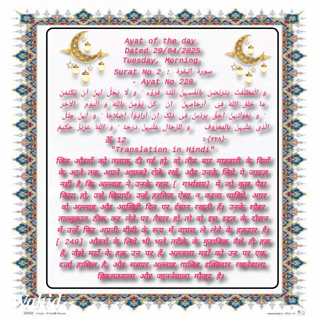Quote by Allah da bandah - Ayat of the day 
Dated 29/04/2025
Tuesday, Morning.
Surat No 2 : سورة البقرة
 - Ayat No 228 
وَ الۡمُطَلَّقٰتُ یَتَرَبَّصۡنَ بِاَنۡفُسِہِنَّ ثَلٰثَۃَ قُرُوۡٓءٍ ؕ وَ لَا یَحِلُّ لَہُنَّ اَنۡ یَّکۡتُمۡنَ مَا خَلَقَ اللّٰہُ فِیۡۤ  اَرۡحَامِہِنَّ  اِنۡ  کُنَّ یُؤۡمِنَّ بِاللّٰہِ وَ الۡیَوۡمِ  الۡاٰخِرِ ؕ وَ بُعُوۡلَتُہُنَّ اَحَقُّ بِرَدِّہِنَّ فِیۡ ذٰلِکَ اِنۡ اَرَادُوۡۤا اِصۡلَاحًا ؕ وَ لَہُنَّ مِثۡلُ الَّذِیۡ عَلَیۡہِنَّ بِالۡمَعۡرُوۡفِ  ۪ وَ لِلرِّجَالِ عَلَیۡہِنَّ دَرَجَۃٌ ؕ وَ اللّٰہُ عَزِیۡزٌ حَکِیۡمٌ ﴿۲۲۸﴾٪                 12 
"Translation in Hindi"
जिन औरतों को तलाक़ दी गई हो, वो तीन बार माहवारी के दिनों के आने तक अपने आपको रोके रखें, और उनके लिये ये जाइज़ नहीं है कि अल्लाह ने उनके रहम [ गर्भाशय] में जो कुछ पैदा किया हो, उसे छिपाएँ। उन्हें हरगिज़ ऐसा न करना चाहिये, अगर वो अल्लाह और आख़िरी दिन पर ईमान रखती हैं। उनके शौहर ताल्लुक़ात ठीक कर लेने पर तैयार हों तो वो इस इद्दत के दौरान में उन्हें फिर अपनी बीवी के रूप में वापस ले लेने के हक़दार हैं। [ 249] औरतों के लिये भी भले तरीक़े के मुताबिक़ वैसे ही हक़ हैं, जैसे मर्दों के हक़ उन पर हैं, अलबत्ता मर्दों को उन पर एक दर्जा हासिल है, और सबपर अल्लाह ग़ालिब इक़्तिदार रखनेवाला, हिकमतवाला और जाननेवाला मौजूद है। 

 - Made using Quotes Creator App, Post Maker App