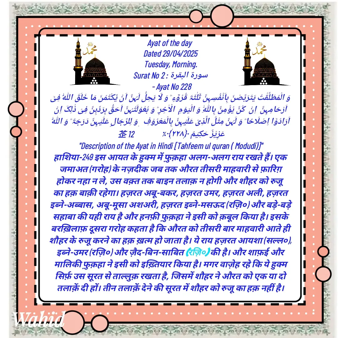 Quote by Allah da bandah - Ayat of the day 
Dated 29/04/2025
Tuesday, Morning.
Surat No 2 : سورة البقرة
 - Ayat No 228
وَ الۡمُطَلَّقٰتُ یَتَرَبَّصۡنَ بِاَنۡفُسِہِنَّ ثَلٰثَۃَ قُرُوۡٓءٍ ؕ وَ لَا یَحِلُّ لَہُنَّ اَنۡ یَّکۡتُمۡنَ مَا خَلَقَ اللّٰہُ فِیۡۤ  اَرۡحَامِہِنَّ  اِنۡ  کُنَّ یُؤۡمِنَّ بِاللّٰہِ وَ الۡیَوۡمِ  الۡاٰخِرِ ؕ وَ بُعُوۡلَتُہُنَّ اَحَقُّ بِرَدِّہِنَّ فِیۡ ذٰلِکَ اِنۡ اَرَادُوۡۤا اِصۡلَاحًا ؕ وَ لَہُنَّ مِثۡلُ الَّذِیۡ عَلَیۡہِنَّ بِالۡمَعۡرُوۡفِ  ۪ وَ لِلرِّجَالِ عَلَیۡہِنَّ دَرَجَۃٌ ؕ وَ اللّٰہُ عَزِیۡزٌ حَکِیۡمٌ ﴿۲۲۸﴾٪                 12 
"Description of the Ayat in Hindi [Tahfeem ul quran ( Modudi)]"
हाशिया-249 इस आयत के हुक्म में फ़ुक़हा अलग-अलग राय रखते हैं। एक जमाअत (गरोह) के नज़दीक जब तक औरत तीसरी माहवारी से फ़ारिग़ होकर नहा न ले, उस वक़्त तक बाइन तलाक़ न होगी और शौहर को रुजू का हक़ बाक़ी रहेगा। हज़रत अबू-बकर, हज़रत उमर, हज़रत अली, हज़रत इब्ने-अब्बास, अबू-मूसा अशअरी, हज़रत इब्ने-मसऊद (रज़ि०) और बड़े-बड़े सहाबा की यही राय है और हनफ़ी फ़ुक़हा ने इसी को क़बूल किया है। इसके बरख़िलाफ़ दूसरा गरोह कहता है कि औरत को तीसरी बार माहवारी आते ही शौहर के रुजू करने का हक़ ख़त्म हो जाता है। ये राय हज़रत आयशा (सल्ल०), इब्ने-उमर (रज़ि०) और ज़ैद-बिन-साबित (रज़ि०) की है। और शाफ़ई और मालिकी फ़ुक़हा ने इसी को इख़्तियार किया है। मगर वाज़ेह रहे कि ये हुक्म सिर्फ़ उस सूरत से ताल्लुक़ रखता है, जिसमें शौहर ने औरत को एक या दो तलाक़ें दी हों। तीन तलाक़ें देने की सूरत में शौहर को रुजू का हक़ नहीं है। - Made using Quotes Creator App, Post Maker App