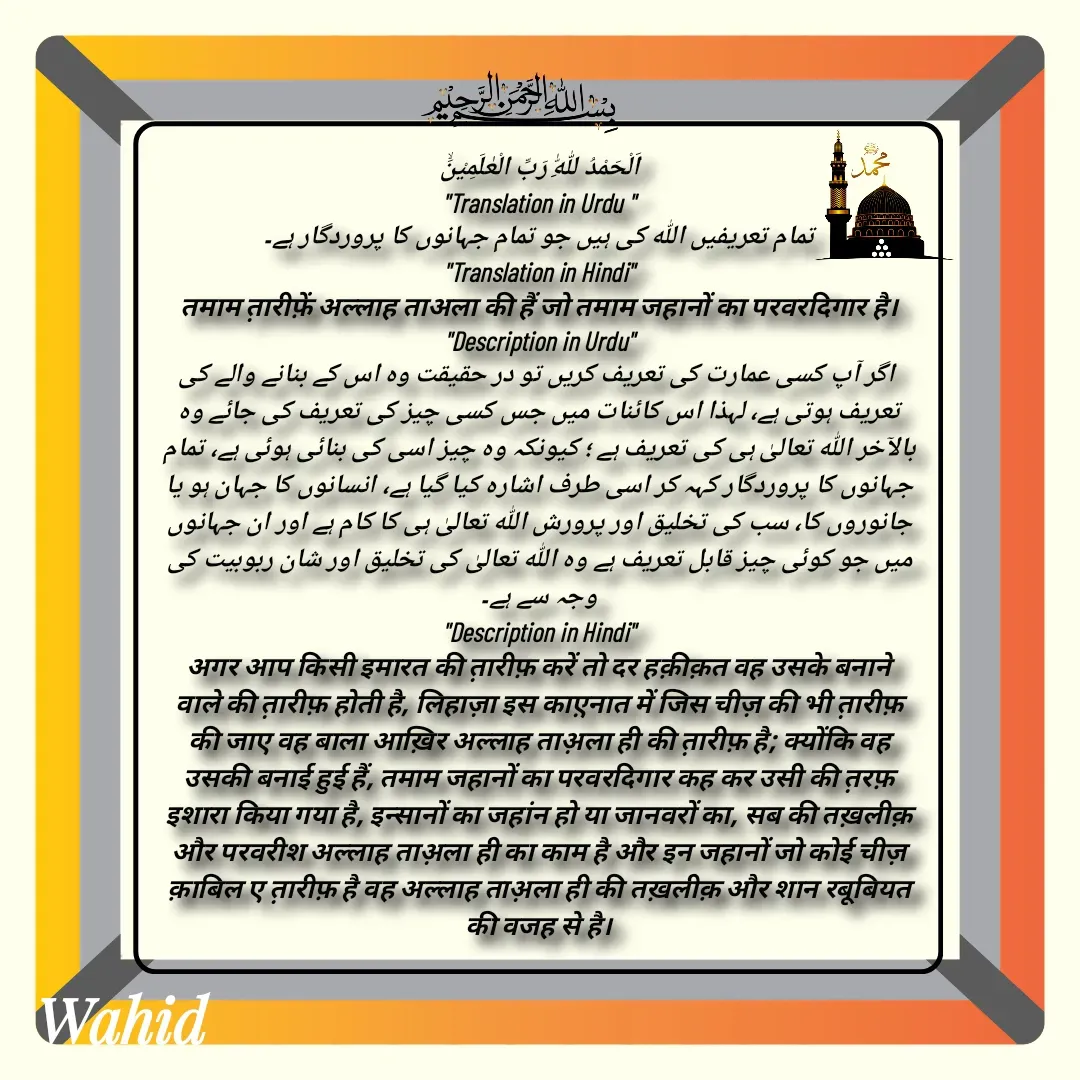 Quote by Allah da bandah - اَلْحَمْدُ لِلّٰهِ رَبِّ الْعٰلَمِیْنَۙ
"Translation in Urdu "
تمام تعریفیں اللہ کی ہیں جو تمام جہانوں کا پروردگار ہے۔
"Translation in Hindi"
तमाम त़ारीफ़ें अल्लाह ताअला की हैं जो तमाम जहानों का परवरदिगार है।
"Description in Urdu"
 اگر آپ کسی عمارت کی تعریف کریں تو در حقیقت وہ اس کے بنانے والے کی تعریف ہوتی ہے، لہذا اس کائنات میں جس کسی چیز کی تعریف کی جائے وہ بالآخر اللہ تعالیٰ ہی کی تعریف ہے ؛ کیونکہ وہ چیز اسی کی بنائی ہوئی ہے، تمام جہانوں کا پروردگار کہہ کر اسی طرف اشارہ کیا گیا ہے، انسانوں کا جہان ہو یا جانوروں کا، سب کی تخلیق اور پرورش اللہ تعالیٰ ہی کا کام ہے اور ان جہانوں میں جو کوئی چیز قابل تعریف ہے وہ اللہ تعالیٰ کی تخلیق اور شان ربوبیت کی وجہ سے ہے۔
"Description in Hindi"
अगर आप किसी इमारत की त़ारीफ़ करें तो दर हक़ीक़त वह उसके बनाने वाले की त़ारीफ़ होती है, लिहाज़ा इस काए़नात में जिस चीज़ की भी त़ारीफ़ की जाए वह बाला आख़िर अल्लाह ताअ़ला ही की त़ारीफ़ है; क्योंकि वह उसकी बनाई हुई हैं, तमाम जहानों का परवरदिगार कह कर उसी की त़रफ़ इशारा किया गया है, इन्सानों का जहांन हो या जानवरों का, सब की तख़लीक़ और परवरीश अल्लाह ताअ़ला ही का काम है और इन जहानों जो कोई चीज़ क़ाबिल ए त़ारीफ़ है वह अल्लाह ताअ़ला ही की तख़लीक़ और शान रबूबियत की वजह से है।

 - Made using Quotes Creator App, Post Maker App