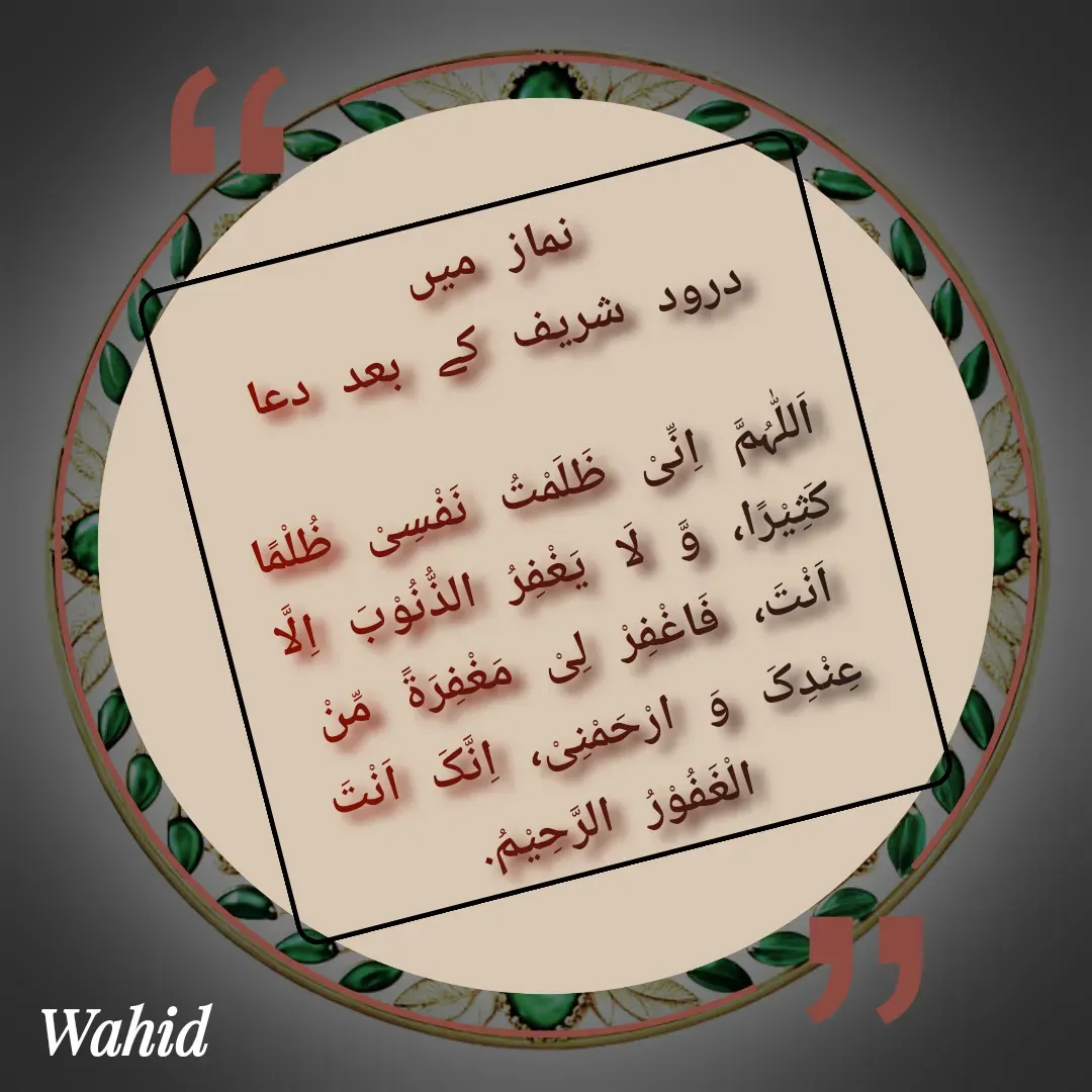 Quote by Allah da bandah - نماز میں 
درود شریف کے بعد دعا

اَللّٰہُمَّ اِنِّیْ ظَلَمْتُ نَفْسِیْ ظُلْمًا  کَثِیْرًا، وَّ لَا یَغْفِرُ الذُّنُوْبَ اِلَّا اَنْتَ، فَاغْفِرْ لِیْ مَغْفِرَۃً مِّنْ عِنْدِکَ وَ ارْحَمْنِیْ، اِنَّکَ اَنْتَ الْغَفُوْرُ الرَّحِیْمُ. - Made using Quotes Creator App, Post Maker App