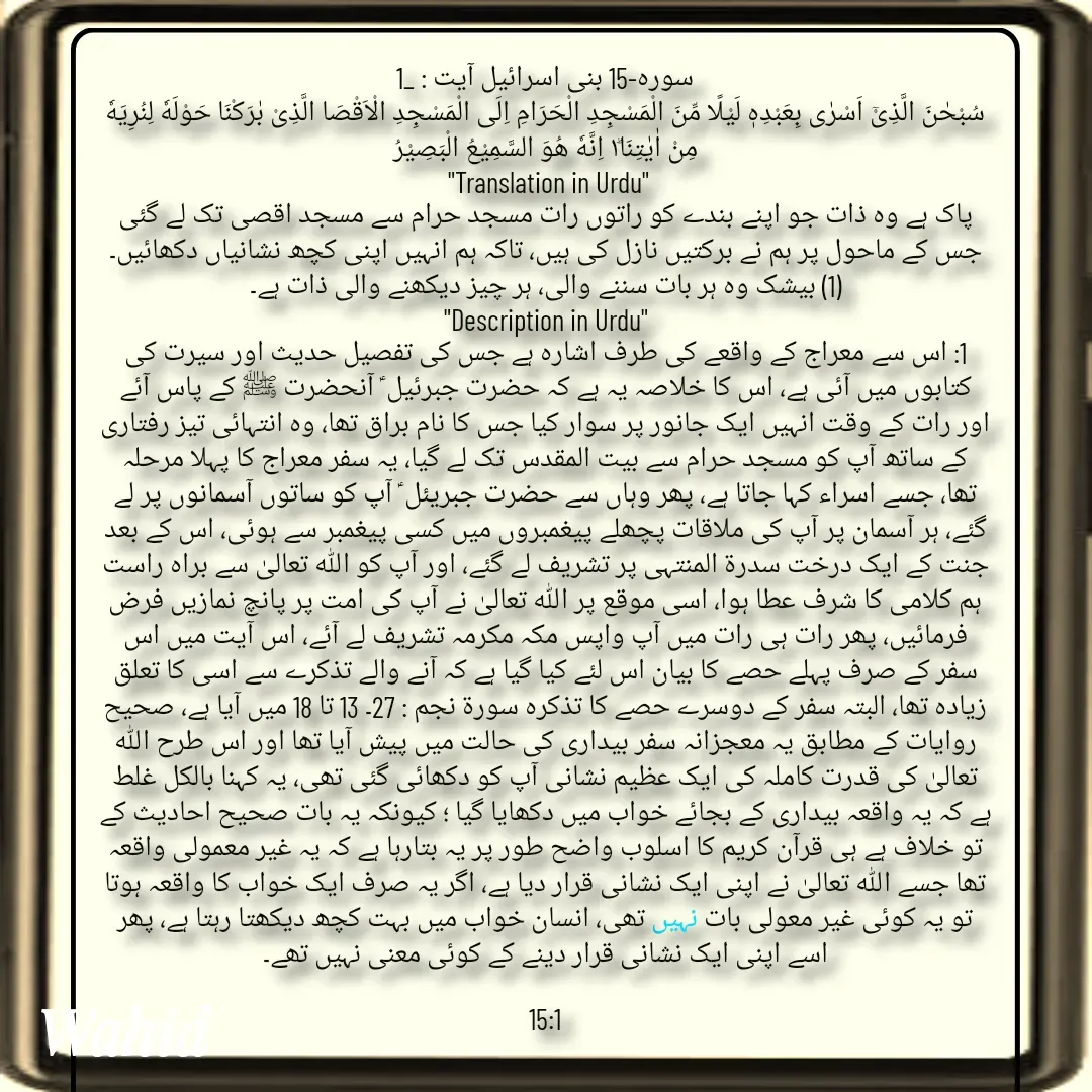 Quote by Allah da bandah - سورہ-15 بنی اسرائیل آیت : _1
سُبْحٰنَ الَّذِیْۤ اَسْرٰى بِعَبْدِهٖ لَیْلًا مِّنَ الْمَسْجِدِ الْحَرَامِ اِلَى الْمَسْجِدِ الْاَقْصَا الَّذِیْ بٰرَكْنَا حَوْلَهٗ لِنُرِیَهٗ مِنْ اٰیٰتِنَا١ؕ اِنَّهٗ هُوَ السَّمِیْعُ الْبَصِیْرُ
 "Translation in Urdu"
پاک ہے وہ ذات جو اپنے بندے کو راتوں رات مسجد حرام سے مسجد اقصی تک لے گئی جس کے ماحول پر ہم نے برکتیں نازل کی ہیں، تاکہ ہم انہیں اپنی کچھ نشانیاں دکھائیں۔ (1) بیشک وہ ہر بات سننے والی، ہر چیز دیکھنے والی ذات ہے۔
"Description in Urdu"
1: اس سے معراج کے واقعے کی طرف اشارہ ہے جس کی تفصیل حدیث اور سیرت کی کتابوں میں آئی ہے، اس کا خلاصہ یہ ہے کہ حضرت جبرئیل ؑ آنحضرت ﷺ کے پاس آئے اور رات کے وقت انہیں ایک جانور پر سوار کیا جس کا نام براق تھا، وہ انتہائی تیز رفتاری کے ساتھ آپ کو مسجد حرام سے بیت المقدس تک لے گیا، یہ سفر معراج کا پہلا مرحلہ تھا، جسے اسراء کہا جاتا ہے، پھر وہاں سے حضرت جبریئل ؑ آپ کو ساتوں آسمانوں پر لے گئے، ہر آسمان پر آپ کی ملاقات پچھلے پیغمبروں میں کسی پیغمبر سے ہوئی، اس کے بعد جنت کے ایک درخت سدرۃ المنتہی پر تشریف لے گئے، اور آپ کو اللہ تعالیٰ سے براہ راست ہم کلامی کا شرف عطا ہوا، اسی موقع پر اللہ تعالیٰ نے آپ کی امت پر پانچ نمازیں فرض فرمائیں، پھر رات ہی رات میں آپ واپس مکہ مکرمہ تشریف لے آئے، اس آیت میں اس سفر کے صرف پہلے حصے کا بیان اس لئے کیا گیا ہے کہ آنے والے تذکرے سے اسی کا تعلق زیادہ تھا، البتہ سفر کے دوسرے حصے کا تذکرہ سورة نجم : 27۔ 13 تا 18 میں آیا ہے، صحیح روایات کے مطابق یہ معجزانہ سفر بیداری کی حالت میں پیش آیا تھا اور اس طرح اللہ تعالیٰ کی قدرت کاملہ کی ایک عظیم نشانی آپ کو دکھائی گئی تھی، یہ کہنا بالکل غلط ہے کہ یہ واقعہ بیداری کے بجائے خواب میں دکھایا گیا ؛ کیونکہ یہ بات صحیح احادیث کے تو خلاف ہے ہی قرآن کریم کا اسلوب واضح طور پر یہ بتارہا ہے کہ یہ غیر معمولی واقعہ تھا جسے اللہ تعالیٰ نے اپنی ایک نشانی قرار دیا ہے، اگر یہ صرف ایک خواب کا واقعہ ہوتا تو یہ کوئی غیر معولی بات نہیں تھی، انسان خواب میں بہت کچھ دیکھتا رہتا ہے، پھر اسے اپنی ایک نشانی قرار دینے کے کوئی معنی نہیں تھے۔

15:1

 - Made using Quotes Creator App, Post Maker App