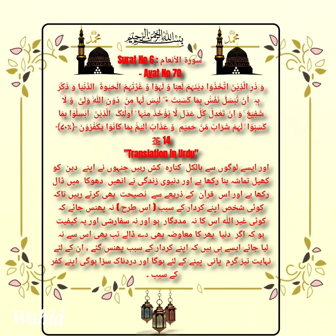 Quote by Allah da bandah - Surat No 6 : سورة الأنعام 
- Ayat No 70 
وَ ذَرِ الَّذِیۡنَ اتَّخَذُوۡا دِیۡنَہُمۡ لَعِبًا وَّ لَہۡوًا وَّ غَرَّتۡہُمُ الۡحَیٰوۃُ  الدُّنۡیَا وَ ذَکِّرۡ بِہٖۤ  اَنۡ تُبۡسَلَ نَفۡسٌۢ بِمَا کَسَبَتۡ ٭ۖ  لَیۡسَ لَہَا مِنۡ  دُوۡنِ اللّٰہِ وَلِیٌّ  وَّ لَا شَفِیۡعٌ ۚ وَ اِنۡ تَعۡدِلۡ کُلَّ عَدۡلٍ لَّا یُؤۡخَذۡ مِنۡہَا ؕ اُولٰٓئِکَ  الَّذِیۡنَ  اُبۡسِلُوۡا بِمَا کَسَبُوۡا ۚ لَہُمۡ شَرَابٌ مِّنۡ حَمِیۡمٍ  وَّ عَذَابٌ اَلِیۡمٌۢ بِمَا کَانُوۡا یَکۡفُرُوۡنَ ﴿٪۷۰﴾                    14
"Translation in Urdu"
اور ایسے لوگوں سے بالکل  کنارہ  کش رہیں جنہوں نے اپنے  دین  کو کھیل تماشہ بنا رکھا ہے اور دنیوی زندگی نے انھیں  دھوکا  میں ڈال رکھا ہے اور اس  قرآن  کے ذریعے سے  نصیحت  بھی کرتے رہیں تاکہ کوئی شخص اپنے کردار کے سبب ( اس طرح ) نہ پھنس جائے کہ کوئی غیر اللہ اس کا نہ  مددگار  ہو اور نہ سفارشی اور یہ کیفیت ہو کہ اگر  دنیا  بھر کا معاوضہ بھی دے ڈالے تب بھی اس سے نہ لیا جائے ایسے ہی ہیں کہ اپنے کردار کے سبب پھنس گئے ، ان کے لئے نہایت تیز گرم  پانی  پینے کے لئے ہوگا اور دردناک سزا ہوگی اپنے کفر کے سبب ۔ 

 - Made using Quotes Creator App, Post Maker App