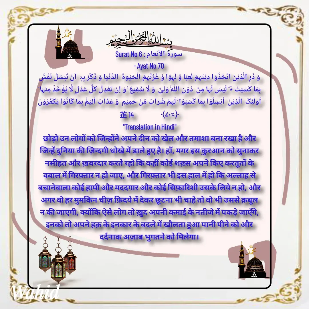 Quote by Allah da bandah - Surat No 6 : سورة الأنعام 
- Ayat No 70 
وَ ذَرِ الَّذِیۡنَ اتَّخَذُوۡا دِیۡنَہُمۡ لَعِبًا وَّ لَہۡوًا وَّ غَرَّتۡہُمُ الۡحَیٰوۃُ  الدُّنۡیَا وَ ذَکِّرۡ بِہٖۤ  اَنۡ تُبۡسَلَ نَفۡسٌۢ بِمَا کَسَبَتۡ ٭ۖ  لَیۡسَ لَہَا مِنۡ  دُوۡنِ اللّٰہِ وَلِیٌّ  وَّ لَا شَفِیۡعٌ ۚ وَ اِنۡ تَعۡدِلۡ کُلَّ عَدۡلٍ لَّا یُؤۡخَذۡ مِنۡہَا ؕ اُولٰٓئِکَ  الَّذِیۡنَ  اُبۡسِلُوۡا بِمَا کَسَبُوۡا ۚ لَہُمۡ شَرَابٌ مِّنۡ حَمِیۡمٍ  وَّ عَذَابٌ اَلِیۡمٌۢ بِمَا کَانُوۡا یَکۡفُرُوۡنَ ﴿٪۷۰﴾                    14
"Translation in Hindi"
छोड़ो उन लोगों को जिन्होंने अपने दीन को खेल और तमाशा बना रखा है और जिन्हें दुनिया की ज़िन्दगी धोखे में डाले हुए है। हाँ, मगर इस क़ुरआन को सुनाकर नसीहत और ख़बरदार करते रहो कि कहीं कोई शख़्स अपने किए करतूतों के वबाल में गिरफ़्तार न हो जाए, और गिरफ़्तार भी इस हाल में हो कि अल्लाह से बचानेवाला कोई हामी और मददगार और कोई सिफ़ारिशी उसके लिये न हो, और अगर वो हर मुमकिन चीज़ फ़िदये में देकर छूटना भी चाहे तो वो भी उससे क़बूल न की जाएगी, क्योंकि ऐसे लोग तो ख़ुद अपनी कमाई के नतीजे में पकड़े जाएँगे, इनको तो अपने हक़ के इनकार के बदले में खौलता हुआ पानी पीने को और दर्दनाक अज़ाब भुगतने को मिलेगा।

 - Made using Quotes Creator App, Post Maker App