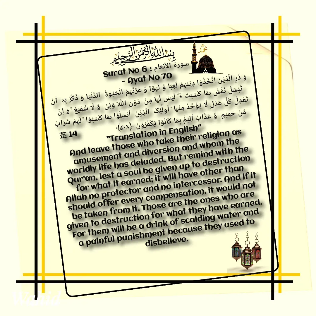 Quote by Allah da bandah - Surat No 6 : سورة الأنعام
 - Ayat No 70 
وَ ذَرِ الَّذِیۡنَ اتَّخَذُوۡا دِیۡنَہُمۡ لَعِبًا وَّ لَہۡوًا وَّ غَرَّتۡہُمُ الۡحَیٰوۃُ  الدُّنۡیَا وَ ذَکِّرۡ بِہٖۤ  اَنۡ تُبۡسَلَ نَفۡسٌۢ بِمَا کَسَبَتۡ ٭ۖ  لَیۡسَ لَہَا مِنۡ  دُوۡنِ اللّٰہِ وَلِیٌّ  وَّ لَا شَفِیۡعٌ ۚ وَ اِنۡ تَعۡدِلۡ کُلَّ عَدۡلٍ لَّا یُؤۡخَذۡ مِنۡہَا ؕ اُولٰٓئِکَ  الَّذِیۡنَ  اُبۡسِلُوۡا بِمَا کَسَبُوۡا ۚ لَہُمۡ شَرَابٌ مِّنۡ حَمِیۡمٍ  وَّ عَذَابٌ اَلِیۡمٌۢ بِمَا کَانُوۡا یَکۡفُرُوۡنَ ﴿٪۷۰﴾                    14
"Translation in English"
And leave those who take their religion as amusement and diversion and whom the worldly life has deluded. But remind with the Qur'an, lest a soul be given up to destruction for what it earned; it will have other than Allah no protector and no intercessor. And if it should offer every compensation, it would not be taken from it. Those are the ones who are given to destruction for what they have earned. For them will be a drink of scalding water and a painful punishment because they used to disbelieve. 

 - Made using Quotes Creator App, Post Maker App