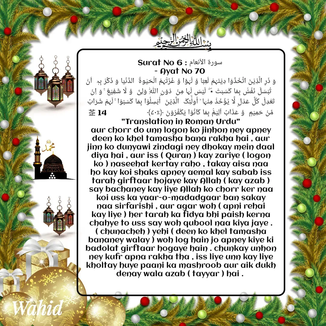 Quote by Allah da bandah - Surat No 6 : سورة الأنعام 
- Ayat No 70 
وَ ذَرِ الَّذِیۡنَ اتَّخَذُوۡا دِیۡنَہُمۡ لَعِبًا وَّ لَہۡوًا وَّ غَرَّتۡہُمُ الۡحَیٰوۃُ  الدُّنۡیَا وَ ذَکِّرۡ بِہٖۤ  اَنۡ تُبۡسَلَ نَفۡسٌۢ بِمَا کَسَبَتۡ ٭ۖ  لَیۡسَ لَہَا مِنۡ  دُوۡنِ اللّٰہِ وَلِیٌّ  وَّ لَا شَفِیۡعٌ ۚ وَ اِنۡ تَعۡدِلۡ کُلَّ عَدۡلٍ لَّا یُؤۡخَذۡ مِنۡہَا ؕ اُولٰٓئِکَ  الَّذِیۡنَ  اُبۡسِلُوۡا بِمَا کَسَبُوۡا ۚ لَہُمۡ شَرَابٌ مِّنۡ حَمِیۡمٍ  وَّ عَذَابٌ اَلِیۡمٌۢ بِمَا کَانُوۡا یَکۡفُرُوۡنَ ﴿٪۷۰﴾                    14
"Translation in Roman Urdu"
aur chorr do unn logon ko jinhon ney apney deen ko khel tamasha bana rakha hai , aur jinn ko dunyawi zindagi ney dhokay mein daal diya hai , aur iss ( Quran ) kay zariye ( logon ko ) naseehat kertay raho , takay aisa naa ho kay koi shaks apney aemal kay sabab iss tarah girftaar hojaye kay Allah ( kay azab ) say bachaney kay liye Allah ko chorr ker naa koi uss ka yaar-o-madadgaar ban sakay naa sirfarishi , aur agar woh ( apni rehai kay liye ) her tarah ka fidya bhi paish kerna chahye to uss say woh qubool naa kiya jaye . ( chunacheh ) yehi ( deen ko khel tamasha bananey walay ) woh log hain jo apney kiye ki badolat girftaar hogaye hain . chunkay unhon ney kufr apna rakha tha , iss liye unn kay liye kholtay huye paani ka mashroob aur aik dukh denay wala azab ( tayyar ) hai . 

 - Made using Quotes Creator App, Post Maker App