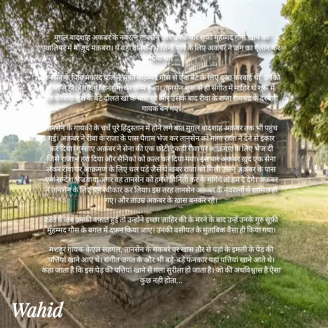 Quote by Allah da bandah - मुग़ल बादशाह अकबर के नवरत्न तानसेन और उनके पीर सूफ़ी मुहम्मद गौस खान का ग्वालियर में मौजूद मक़बरा। ये वही तानसेन थे जिन्हें पाने के लिए अकबर ने जंग का ऐलान कर दिया था।

तानसेन के पिता मकरंद पाल ने सूफ़ी मोहम्मद गौस से एक बेटे के लिए दुआ करवाई थी, उनकी दुआ से ही त्रिलोचन (तानसेन) का जन्म हुआ। तानसेन शुरू से ही संगीत में माहिर थे शुरू में वह शेरशाह शूरी के बेटे दौलत खां के पास रहे और उसके बाद रीवा के राजा रामचंद्र के दरबारी गायक बन गए।

तानसेन के गायकी के चर्चे पूरे हिंदुस्तान में होने लगे बात मुग़ल बादशाह अक़बर तक भी पहुंच गई। अक़बर ने रीवा के राजा के पास पैग़ाम भेज कर तानसेन को मांगा राजा ने देने से इंकार कर दिया। गुस्साए अक़बर ने सेना की एक छोटी टुकड़ी रीवा पर आक्रमण के लिए भेज दी जिसे राजा ने हरा दिया और सैनिको को क़त्ल कर दिया गया। इस बार अक़बर ख़ुद एक सेना लेकर रीवा पर आक्रमण के लिए चल पड़े जैसे ये खबर राजा को मिली उसने अक़बर के पास एक सन्देश भेजवाया अगर वह तानसेन को हमसे विनिती कर के मांगेंगे तो हम दे देंगे। अक़बर ने तानसेन के लिए यह स्वीकार कर लिया। इस तरह तानसेन अक़बर के नवरत्नों में शामिल हो गए। और ताउम्र अक़बर के ख़ास बनकर रहे।

1589 में जब उनकी वफ़ात हुई तो उन्होंने इच्छा ज़ाहिर की के मरने के बाद उन्हें उनके गुरु सूफ़ी मुहम्मद गौस के बगल में दफ़न किया जाए। उनकी वसीयत के मुताबिक वैसा ही किया गया।

मशहूर गायक केएल सहगल, तानसेन के मकबरे पर खास तौर से यहां के इमली के पेड़ की पत्तियां खाने आए थे। संगीत जगत के और भी बड़े-बड़े फनकार यहां पत्तियां खाने आते थे। कहा जाता है कि इस पेड़ की पत्तियां खाने से गला सुरीला हो जाता है। जो की अंधविश्वास है ऐसा कुछ नही होता...

 - Made using Quotes Creator App, Post Maker App