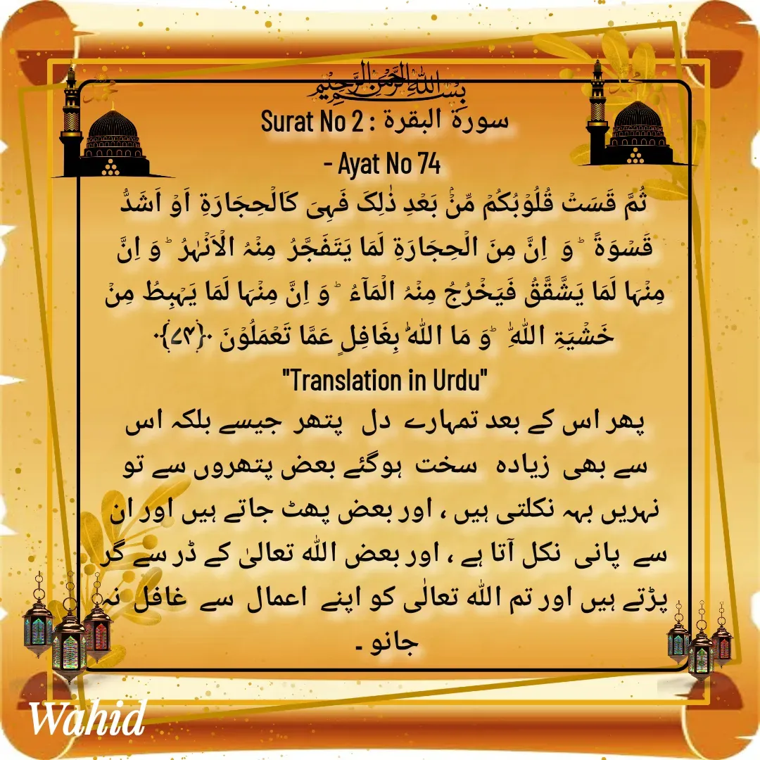 Quote by Allah da bandah - Surat No 2 : سورة البقرة
- Ayat No 74 
ثُمَّ قَسَتۡ قُلُوۡبُکُمۡ مِّنۡۢ بَعۡدِ ذٰلِکَ فَہِیَ کَالۡحِجَارَۃِ اَوۡ اَشَدُّ قَسۡوَۃً  ؕ وَ  اِنَّ مِنَ الۡحِجَارَۃِ لَمَا یَتَفَجَّرُ  مِنۡہُ الۡاَنۡہٰرُ  ؕ وَ اِنَّ مِنۡہَا لَمَا یَشَّقَّقُ فَیَخۡرُجُ مِنۡہُ الۡمَآءُ  ؕ وَ اِنَّ مِنۡہَا لَمَا یَہۡبِطُ مِنۡ خَشۡیَۃِ اللّٰہِ   ؕوَ مَا اللّٰہُ بِغَافِلٍ عَمَّا تَعۡمَلُوۡنَ ﴿۷۴﴾
"Translation in Urdu"
پھر اس کے بعد تمہارے  دل   پتھر  جیسے بلکہ اس سے بھی  زیادہ   سخت  ہوگئے بعض پتھروں سے تو نہریں بہہ نکلتی ہیں ، اور بعض پھٹ جاتے ہیں اور ان سے  پانی  نکل آتا ہے ، اور بعض اللہ تعالیٰ کے ڈر سے گر پڑتے ہیں اور تم اللہ تعالٰی کو اپنے  اعمال  سے  غافل  نہ جانو ۔ 

 - Made using Quotes Creator App, Post Maker App