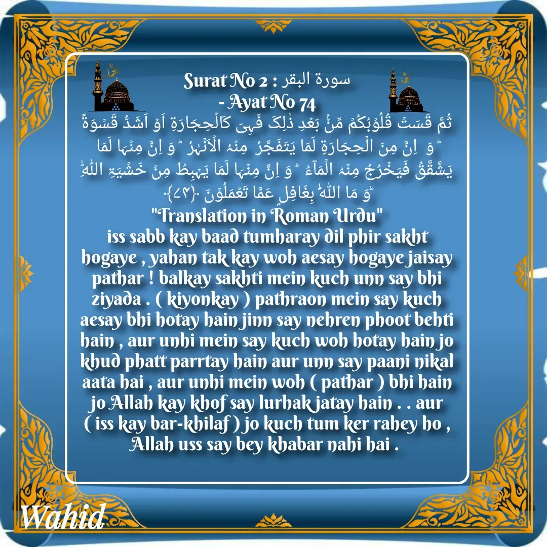Quote by Allah da bandah - Surat No 2 : سورة البقر
 - Ayat No 74 
ثُمَّ قَسَتۡ قُلُوۡبُکُمۡ مِّنۡۢ بَعۡدِ ذٰلِکَ فَہِیَ کَالۡحِجَارَۃِ اَوۡ اَشَدُّ قَسۡوَۃً  ؕ وَ  اِنَّ مِنَ الۡحِجَارَۃِ لَمَا یَتَفَجَّرُ  مِنۡہُ الۡاَنۡہٰرُ  ؕ وَ اِنَّ مِنۡہَا لَمَا یَشَّقَّقُ فَیَخۡرُجُ مِنۡہُ الۡمَآءُ  ؕ وَ اِنَّ مِنۡہَا لَمَا یَہۡبِطُ مِنۡ خَشۡیَۃِ اللّٰہِ   ؕوَ مَا اللّٰہُ بِغَافِلٍ عَمَّا تَعۡمَلُوۡنَ ﴿۷۴﴾
"Translation in Roman Urdu"
iss sabb kay baad tumharay dil phir sakht hogaye , yahan tak kay woh aesay hogaye jaisay pathar ! balkay sakhti mein kuch unn say bhi ziyada . ( kiyonkay ) pathraon mein say kuch aesay bhi hotay hain jinn say nehren phoot behti hain , aur unhi mein say kuch woh hotay hain jo khud phatt parrtay hain aur unn say paani nikal aata hai , aur unhi mein woh ( pathar ) bhi hain jo Allah kay khof say lurhak jatay hain . . aur ( iss kay bar-khilaf ) jo kuch tum ker rahey ho , Allah uss say bey khabar nahi hai . 

 - Made using Quotes Creator App, Post Maker App