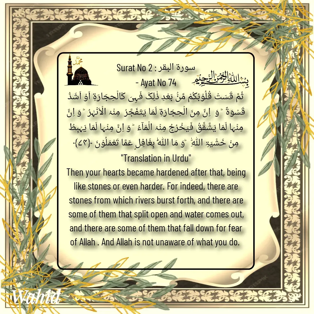 Quote by Allah da bandah - Surat No 2 : سورة البقر
 - Ayat No 74 
ثُمَّ قَسَتۡ قُلُوۡبُکُمۡ مِّنۡۢ بَعۡدِ ذٰلِکَ فَہِیَ کَالۡحِجَارَۃِ اَوۡ اَشَدُّ قَسۡوَۃً  ؕ وَ  اِنَّ مِنَ الۡحِجَارَۃِ لَمَا یَتَفَجَّرُ  مِنۡہُ الۡاَنۡہٰرُ  ؕ وَ اِنَّ مِنۡہَا لَمَا یَشَّقَّقُ فَیَخۡرُجُ مِنۡہُ الۡمَآءُ  ؕ وَ اِنَّ مِنۡہَا لَمَا یَہۡبِطُ مِنۡ خَشۡیَۃِ اللّٰہِ   ؕوَ مَا اللّٰہُ بِغَافِلٍ عَمَّا تَعۡمَلُوۡنَ ﴿۷۴﴾
"Translation in Urdu"
Then your hearts became hardened after that, being like stones or even harder. For indeed, there are stones from which rivers burst forth, and there are some of them that split open and water comes out, and there are some of them that fall down for fear of Allah . And Allah is not unaware of what you do. 
 - Made using Quotes Creator App, Post Maker App