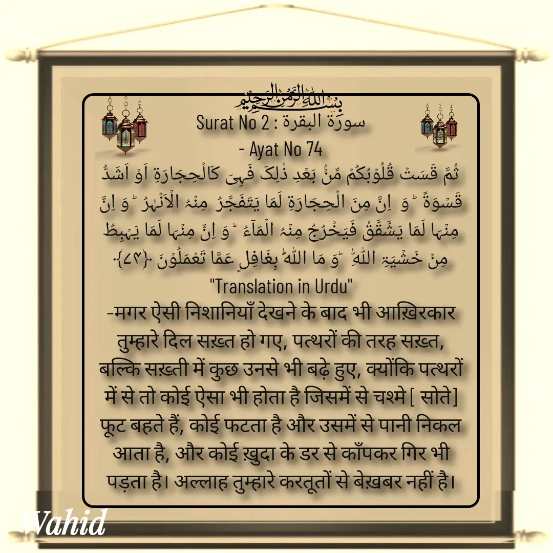 Quote by Allah da bandah - Surat No 2 : سورة البقرة
 - Ayat No 74 
ثُمَّ قَسَتۡ قُلُوۡبُکُمۡ مِّنۡۢ بَعۡدِ ذٰلِکَ فَہِیَ کَالۡحِجَارَۃِ اَوۡ اَشَدُّ قَسۡوَۃً  ؕ وَ  اِنَّ مِنَ الۡحِجَارَۃِ لَمَا یَتَفَجَّرُ  مِنۡہُ الۡاَنۡہٰرُ  ؕ وَ اِنَّ مِنۡہَا لَمَا یَشَّقَّقُ فَیَخۡرُجُ مِنۡہُ الۡمَآءُ  ؕ وَ اِنَّ مِنۡہَا لَمَا یَہۡبِطُ مِنۡ خَشۡیَۃِ اللّٰہِ   ؕوَ مَا اللّٰہُ بِغَافِلٍ عَمَّا تَعۡمَلُوۡنَ ﴿۷۴﴾
"Translation in Urdu"
–मगर ऐसी निशानियाँ देखने के बाद भी आख़िरकार तुम्हारे दिल सख़्त हो गए, पत्थरों की तरह सख़्त, बल्कि सख़्ती में कुछ उनसे भी बढ़े हुए, क्योंकि पत्थरों में से तो कोई ऐसा भी होता है जिसमें से चश्मे [ सोते] फूट बहते हैं, कोई फटता है और उसमें से पानी निकल आता है, और कोई ख़ुदा के डर से काँपकर गिर भी पड़ता है। अल्लाह तुम्हारे करतूतों से बेख़बर नहीं है।
 - Made using Quotes Creator App, Post Maker App