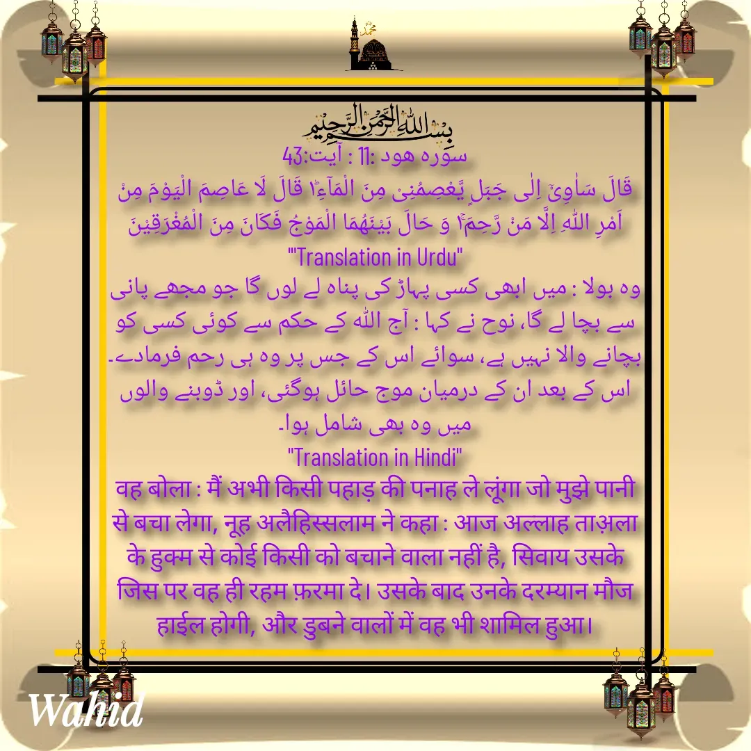 Quote by Allah da bandah -       
سورہ هود :11 : آیت:43
قَالَ سَاٰوِیْۤ اِلٰى جَبَلٍ یَّعْصِمُنِیْ مِنَ الْمَآءِ١ؕ قَالَ لَا عَاصِمَ الْیَوْمَ مِنْ اَمْرِ اللّٰهِ اِلَّا مَنْ رَّحِمَ١ۚ وَ حَالَ بَیْنَهُمَا الْمَوْجُ فَكَانَ مِنَ الْمُغْرَقِیْنَ
'"Translation in Urdu"
وہ بولا : میں ابھی کسی پہاڑ کی پناہ لے لوں گا جو مجھے پانی سے بچا لے گا، نوح نے کہا : آج اللہ کے حکم سے کوئی کسی کو بچانے والا نہیں ہے، سوائے اس کے جس پر وہ ہی رحم فرمادے۔ اس کے بعد ان کے درمیان موج حائل ہوگئی، اور ڈوبنے والوں میں وہ بھی شامل ہوا۔
"Translation in Hindi"
वह बोला : मैं अभी किसी पहाड़ की पनाह ले लूंगा जो मुझे पानी से बचा लेगा, नूह अलैहिस्सलाम ने कहा : आज अल्लाह ताअ़ला के हुक्म से कोई किसी को बचाने वाला नहीं है, सिवाय उसके जिस पर वह ही रहम फ़रमा दे। उसके बाद उनके दरम्यान मौज हाईल होगी, और डुबने वालों में वह भी शामिल हुआ।

 - Made using Quotes Creator App, Post Maker App