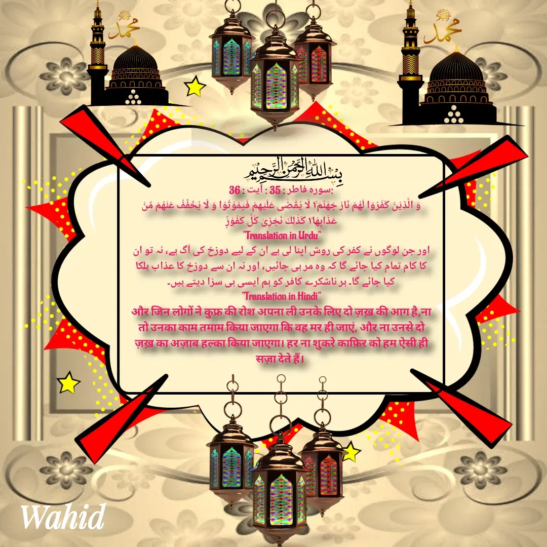 Quote by Allah da bandah - 
:سورہ فاطر : 35 : آیت : 36
وَ الَّذِیْنَ كَفَرُوْا لَهُمْ نَارُ جَهَنَّمَ١ۚ لَا یُقْضٰى عَلَیْهِمْ فَیَمُوْتُوْا وَ لَا یُخَفَّفُ عَنْهُمْ مِّنْ عَذَابِهَا١ؕ كَذٰلِكَ نَجْزِیْ كُلَّ كَفُوْرٍۚ
"Translation in Urdu"
اور جن لوگوں نے کفر کی روش اپنا لی ہے ان کے لیے دوزخ کی آگ ہے، نہ تو ان کا کام تمام کیا جائے گا کہ وہ مر ہی جائیں، اور نہ ان سے دوزخ کا عذاب ہلکا کیا جائے گا۔ ہر ناشکرے کافر کو ہم ایسی ہی سزا دیتے ہیں۔
"Translation in Hindi"
और जिन लोगों ने कुफ्र की रोश अपना ली उनके लिए दो ज़ख़ की आग है,ना तो उनका काम तमाम किया जाएगा कि वह मर ही जाएं, और ना उनसे दो ज़ख़ का अज़ाब हल्का किया जाएगा। हर ना शुकरे काफ़िर को हम ऐसी ही सज़ा देते हैं। 
 - Made using Quotes Creator App, Post Maker App
