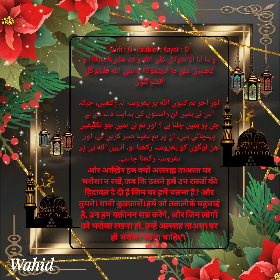 Quote by Allah da bandah - Surh : Al- Ibrahim : Aayat : 12
وَ مَا لَنَاۤ اَلَّا نَتَوَكَّلَ عَلَى اللّٰهِ وَ قَدْ هَدٰىنَا سُبُلَنَا١ؕ وَ لَنَصْبِرَنَّ عَلٰى مَاۤ اٰذَیْتُمُوْنَا١ؕ وَ عَلَى اللّٰهِ فَلْیَتَوَكَّلِ الْمُتَوَكِّلُوْنَ۠

اور آخر ہم کیوں اللہ پر بھروسہ نہ رکھیں، جبکہ اس نے ہمیں ان راستوں کی ہدایت دے دی ہے جن پر ہمیں چلنا ہے ؟ اور تم نے ہمیں جو تکلیفیں پہنچائی ہیں، ان پر ہم یقینا صبر کریں گے، اور جن لوگوں کو بھروسہ رکھنا ہو، انہیں اللہ ہی پر بھروسہ رکھنا چاہیے۔
और आख़िर हम क्यों अल्लाह ताअ़ला पर भरोसा न रखें,जब कि उसने हमें उन रास्तों की हिदायत दे दी है जिन पर हमें चलना है? और तुमने ( यानी कुफ़्फ़ारों) हमें जो तकलीफें पहुंचाई हैं, उन हम यक़ीनन सब्र करेंगे, और जिन लोगों को भरोसा रखना हो, उन्हें अल्लाह ताअ़ला पर ही भरोसा रखना चाहिए।  - Made using Quotes Creator App, Post Maker App