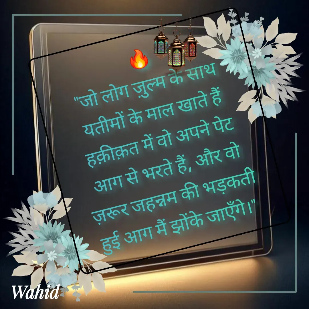 Quote by Allah da bandah - 🔥
"जो लोग ज़ुल्म के साथ यतीमों के माल खाते हैं हक़ीक़त में वो अपने पेट आग से भरते हैं, और वो ज़रूर जहन्नम की भड़कती हुई आग मैं झोंके जाएँगे।"  - Made using Quotes Creator App, Post Maker App