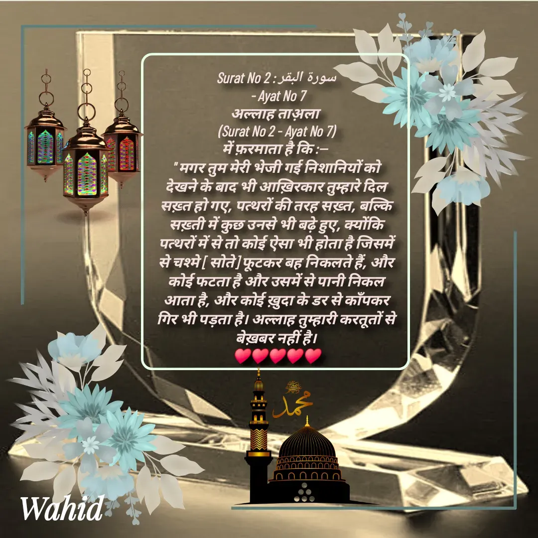 Quote by Allah da bandah - Surat No 2 : سورة البقر
 - Ayat No 7
अल्लाह ताअ़ला 
(Surat No 2 - Ayat No 7)
में फ़रमाता है कि :-- 
" मगर तुम मेरी भेजी गई निशानियों को देखने के बाद भी आख़िरकार तुम्हारे दिल सख़्त हो गए, पत्थरों की तरह सख़्त, बल्कि सख़्ती में कुछ उनसे भी बढ़े हुए, क्योंकि पत्थरों में से तो कोई ऐसा भी होता है जिसमें से चश्मे [ सोते] फूटकर बह निकलते हैं, और कोई फटता है और उसमें से पानी निकल आता है, और कोई ख़ुदा के डर से काँपकर गिर भी पड़ता है। अल्लाह तुम्हारी करतूतों से बेख़बर नहीं है।
♥️♥️♥️♥️♥️

 - Made using Quotes Creator App, Post Maker App